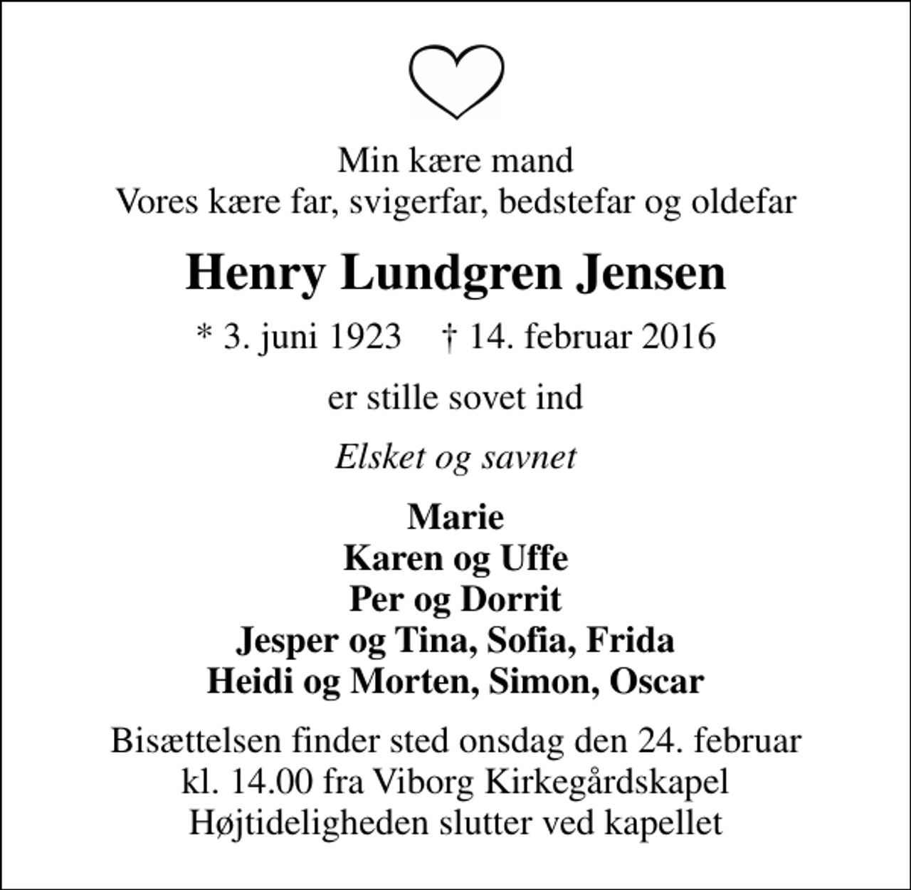 <p>Min kære mand Vores kære far, svigerfar, bedstefar og oldefar<br />Henry Lundgren Jensen<br />* 3. juni 1923 ✝ 14. februar 2016<br />er stille sovet ind<br />Elsket og savnet<br />Marie Karen og Uffe Per og Dorrit Jesper og Tina, Sofia, Frida Heidi og Morten, Simon, Oscar<br />Bisættelsen finder sted onsdag den 24. februar kl. 14.00 fra Viborg Kirkegårdskapel Højtideligheden slutter ved kapellet</p>