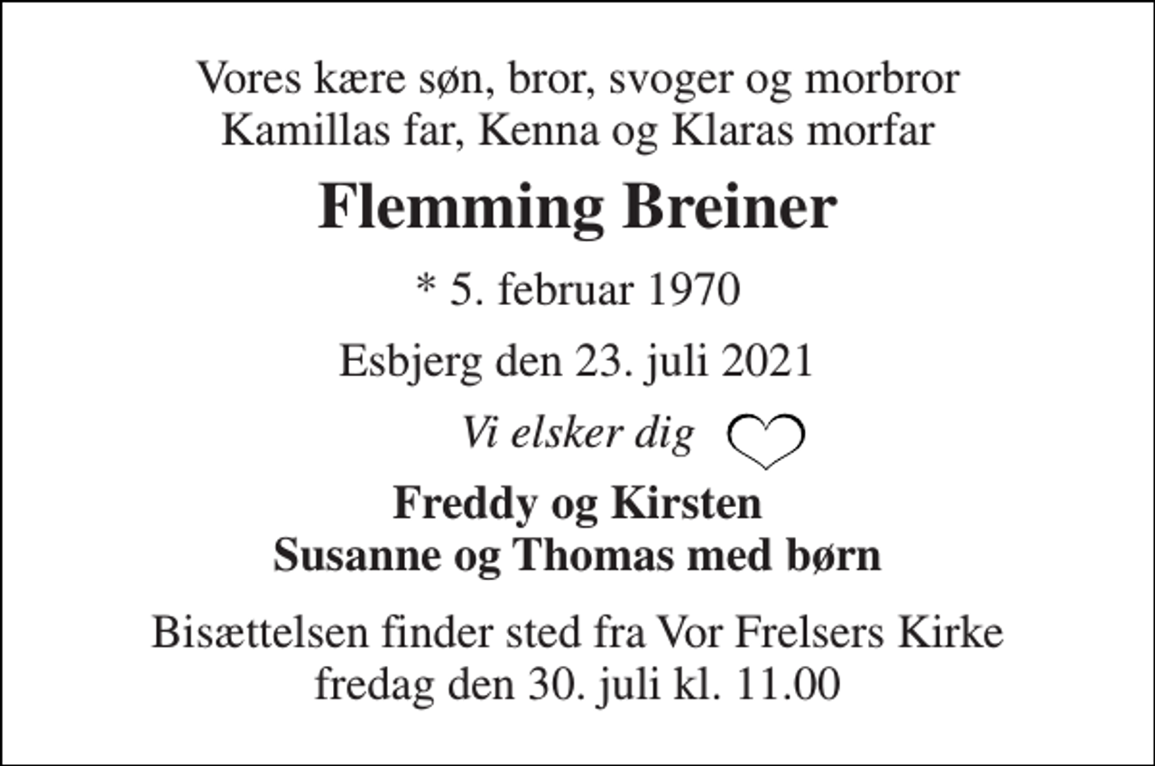 <p>Vores kære søn, bror, svoger og morbror Kamillas far, Kenna og Klaras morfar<br />Flemming Breiner<br />*​ 5. februar 1970<br />Esbjerg den 23. juli 2021<br />Vi elsker dig<br />Freddy og Kirsten Susanne og Thomas med børn<br />Bisættelsen​ finder sted fra Vor Frelsers Kirke​ fredag den 30. juli​ kl. 11.00</p>