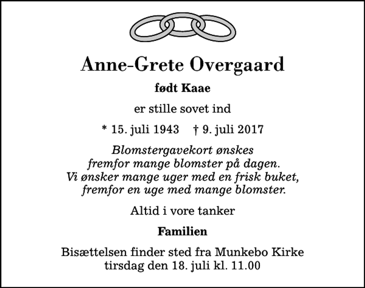 <p>Anne-Grete Overgaard<br />født Kaae<br />er stille sovet ind<br />* 15. juli 1943 ✝ 9. juli 2017<br />Blomstergavekort ønskes fremfor mange blomster på dagen. Vi ønsker mange uger med en frisk buket, fremfor en uge med mange blomster.<br />Altid i vore tanker<br />Familien<br />Bisættelsen finder sted fra Munkebo Kirke tirsdag den 18. juli kl. 11.00</p>