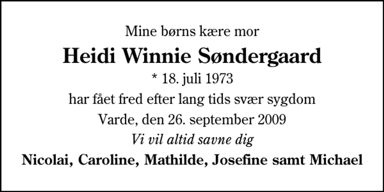 <p>Mine børns kære mor<br />Heidi Winnie Søndergaard<br />* 18. juli 1973<br />har fået fred efter lang tids svær sygdom<br />Varde, den 26. september 2009<br />Vi vil altid savne dig<br />Nicolai, Caroline, Mathilde, Josefine samt Michael</p>