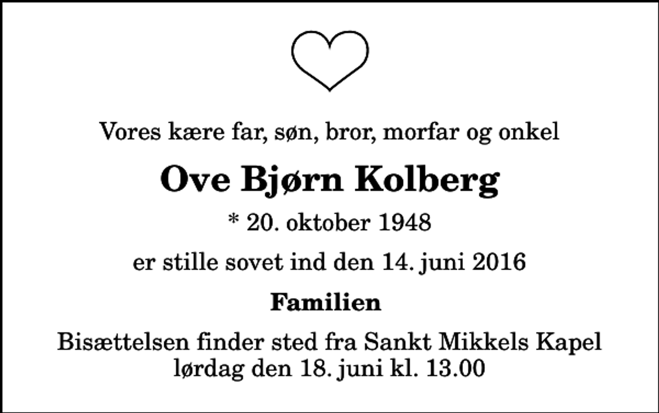 <p>Vores kære far, søn, bror, morfar og onkel<br />Ove Bjørn Kolberg<br />* 20. oktober 1948<br />er stille sovet ind den 14. juni 2016<br />Familien<br />Bisættelsen finder sted fra Sankt Mikkels Kapel lørdag den 18. juni kl. 13.00</p>