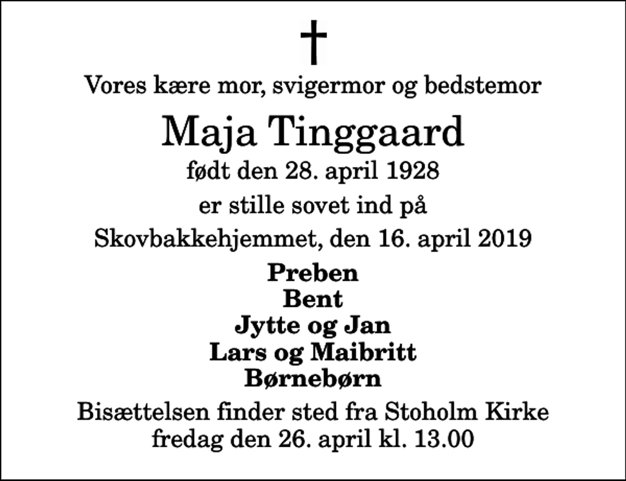 <p>Vores kære mor, svigermor og bedstemor<br />Maja Tinggaard<br />født den 28. april 1928<br />er stille sovet ind på<br />Skovbakkehjemmet, den 16. april 2019<br />Preben Bent Jytte og Jan Lars og Maibritt Børnebørn<br />Bisættelsen finder sted fra Stoholm Kirke fredag den 26. april kl. 13.00</p>