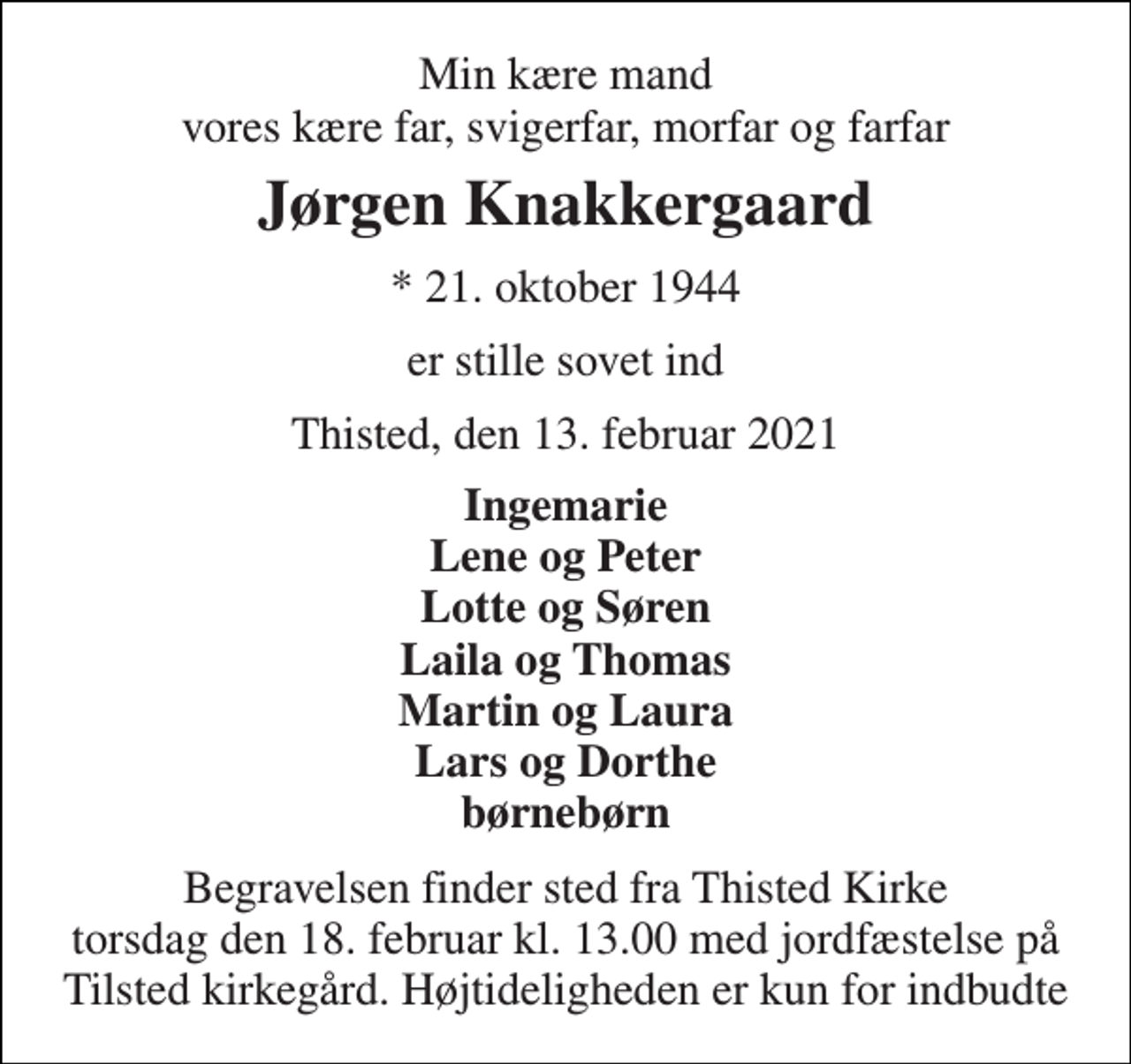 <p>Min kære mand vores kære far, svigerfar, morfar og farfar<br />Jørgen Knakkergaard<br />*​ 21. oktober 1944<br />er stille sovet ind<br />Thisted, den 13. februar 2021<br />Ingemarie Lene og Peter Lotte og Søren Laila og Thomas Martin og Laura Lars og Dorthe børnebørn<br />Begravelsen​ finder sted fra Thisted Kirke​ torsdag den 18. februar​ kl. 13.00​ med jordfæstelse på Tilsted kirkegård. Højtideligheden er kun for indbudte</p>