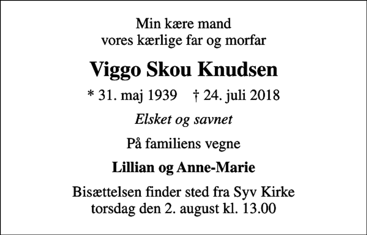 <p>Min kære mand vores kærlige far og morfar<br />Viggo Skou Knudsen<br />* 31. maj 1939 ✝ 24. juli 2018<br />Elsket og savnet<br />På familiens vegne<br />Lillian og Anne-Marie<br />Bisættelsen finder sted fra Syv Kirke torsdag den 2. august kl. 13.00</p>