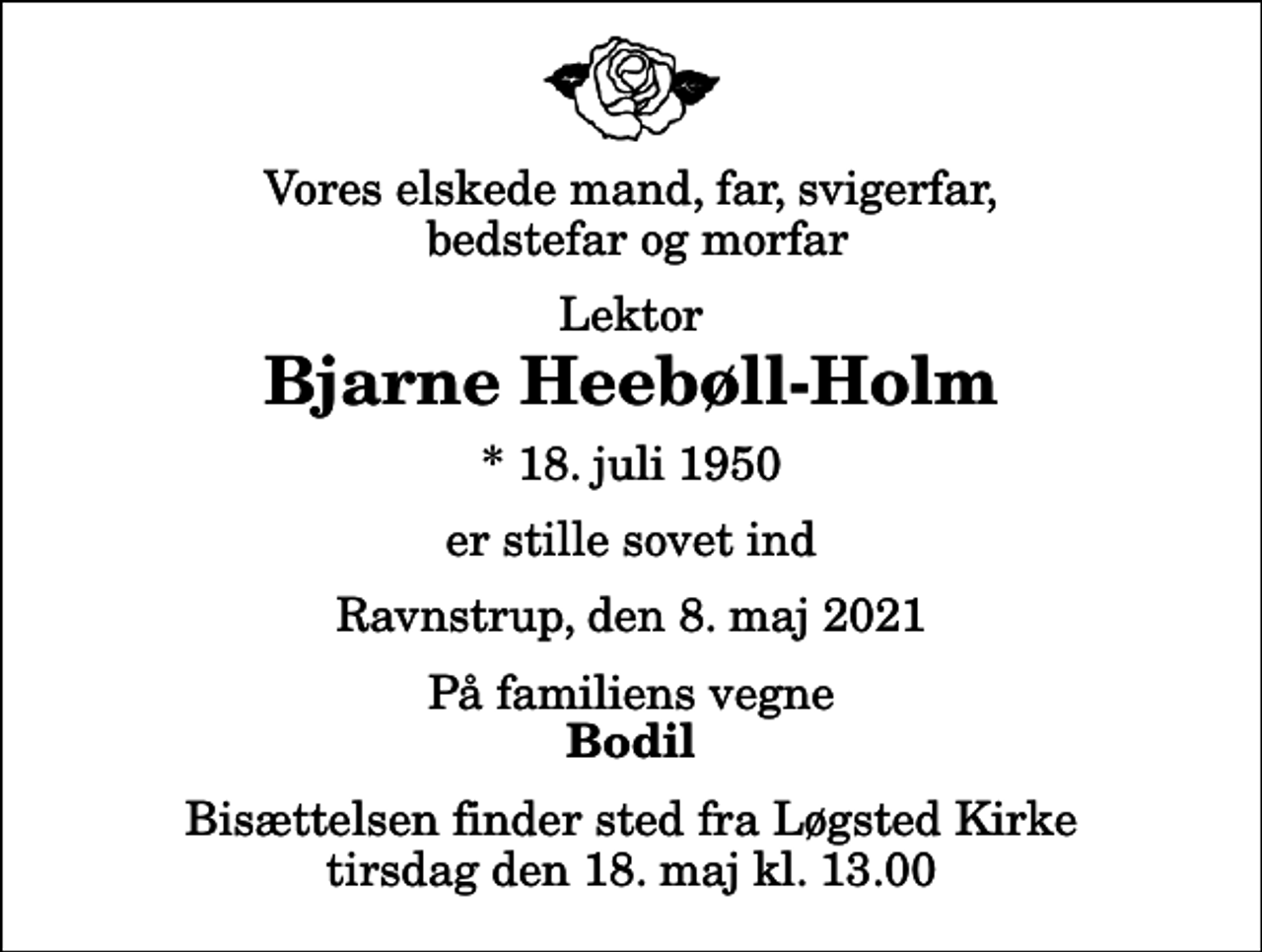 <p>Vores elskede mand, far, svigerfar, bedstefar og morfar<br />Lektor<br />Bjarne Heebøll-Holm<br />* 18. juli 1950<br />er stille sovet ind<br />Ravnstrup, den 8. maj 2021<br />På familiens vegne<br />Bodil<br />Bisættelsen finder sted fra Løgsted Kirke tirsdag den 18. maj kl. 13.00</p>