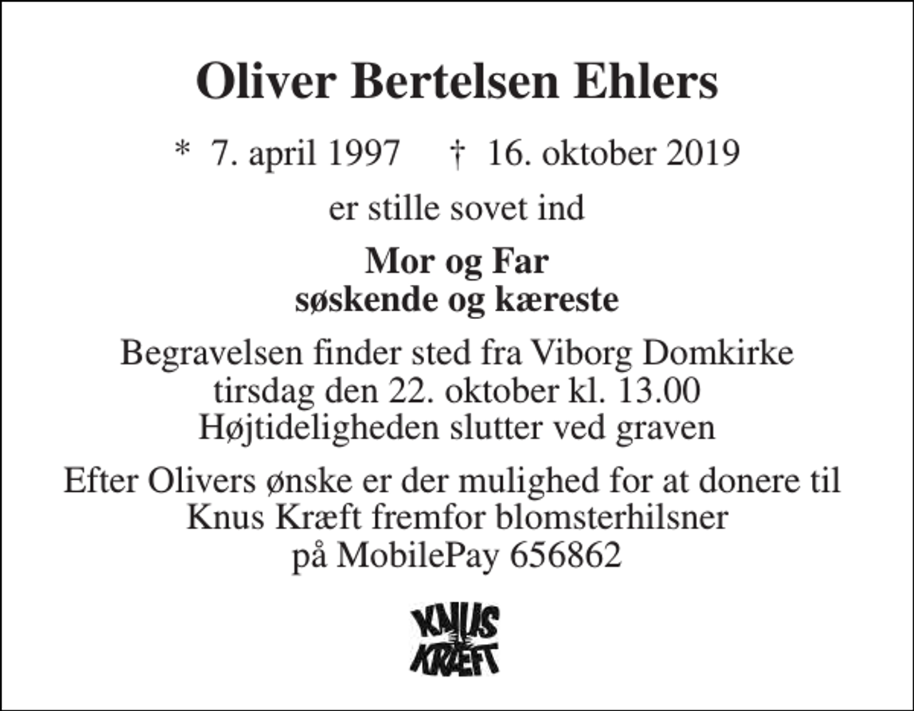 <p>Oliver Bertelsen Ehlers<br />*​ 7. april 1997​ †​ 16. oktober 2019<br />er stille sovet ind<br />Mor og Far søskende og kæreste<br />Begravelsen finder sted fra Viborg Domkirke tirsdag den 22. oktober kl. 13.00 Højtideligheden slutter ved graven<br />Efter Olivers ønske er der mulighed for at donere til Knus Kræft fremfor blomsterhilsner på MobilePay 656862</p>