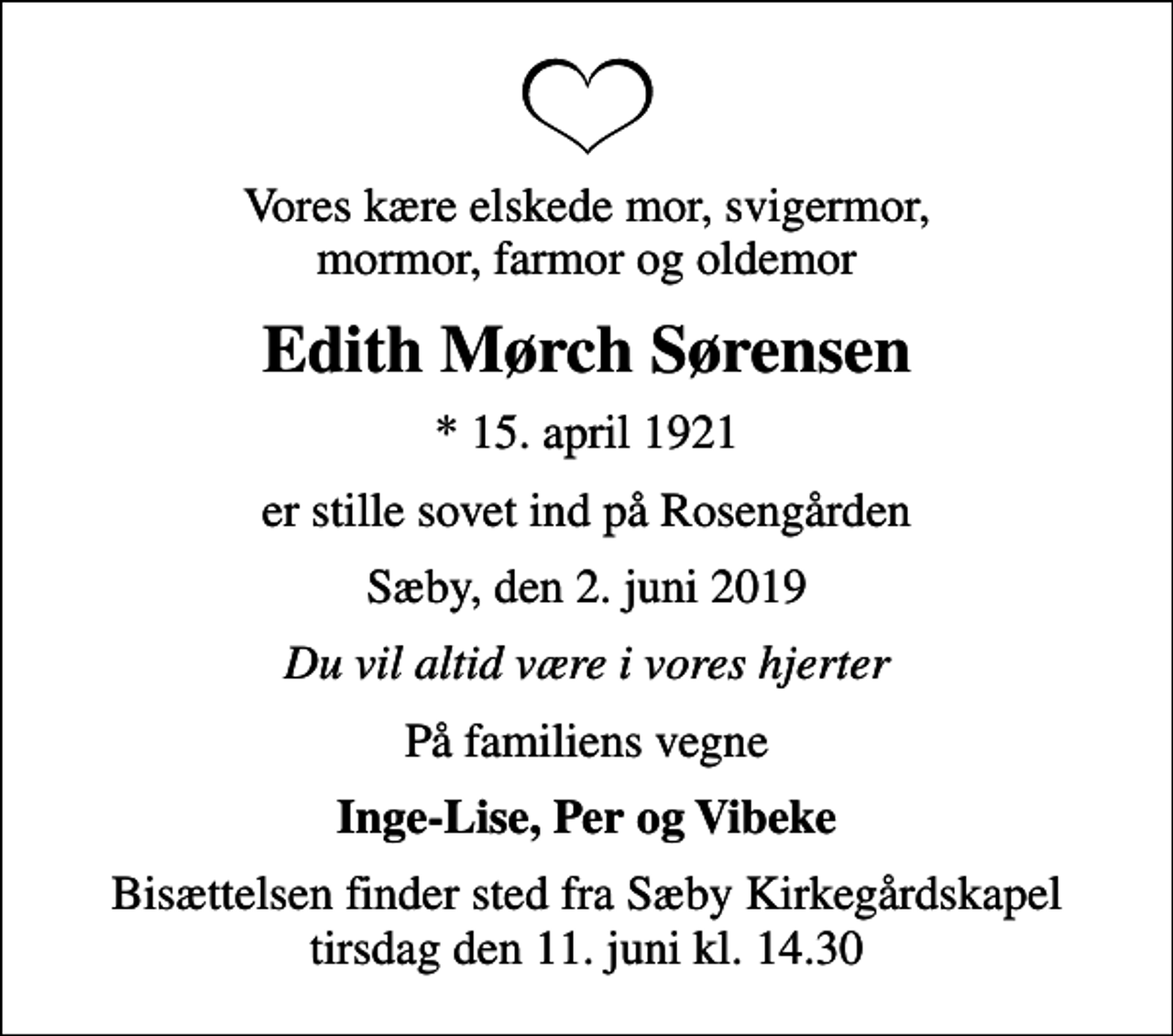 <p>Vores kære elskede mor, svigermor, mormor, farmor og oldemor<br />Edith Mørch Sørensen<br />* 15. april 1921<br />er stille sovet ind på Rosengården<br />Sæby, den 2. juni 2019<br />Du vil altid være i vores hjerter<br />På familiens vegne<br />Inge-Lise, Per og Vibeke<br />Bisættelsen finder sted fra Sæby Kirkegårdskapel tirsdag den 11. juni kl. 14.30</p>