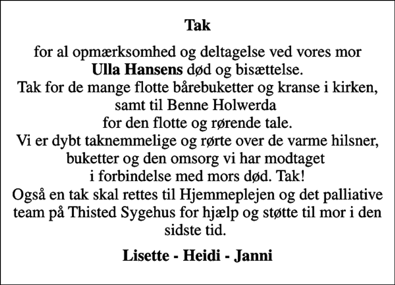 <p>Tak<br />for al opmærksomhed og deltagelse ved vores mor <em>Ulla Hansens</em> død og bisættelse. Tak for de mange flotte bårebuketter og kranse i kirken, samt til Benne Holwerda for den flotte og rørende tale. Vi er dybt taknemmelige og rørte over de varme hilsner, buketter og den omsorg vi har modtaget i forbindelse med mors død. Tak! Også en tak skal rettes til Hjemmeplejen og det palliative team på Thisted Sygehus for hjælp og støtte til mor i den sidste tid.<br />Lisette - Heidi - Janni</p>