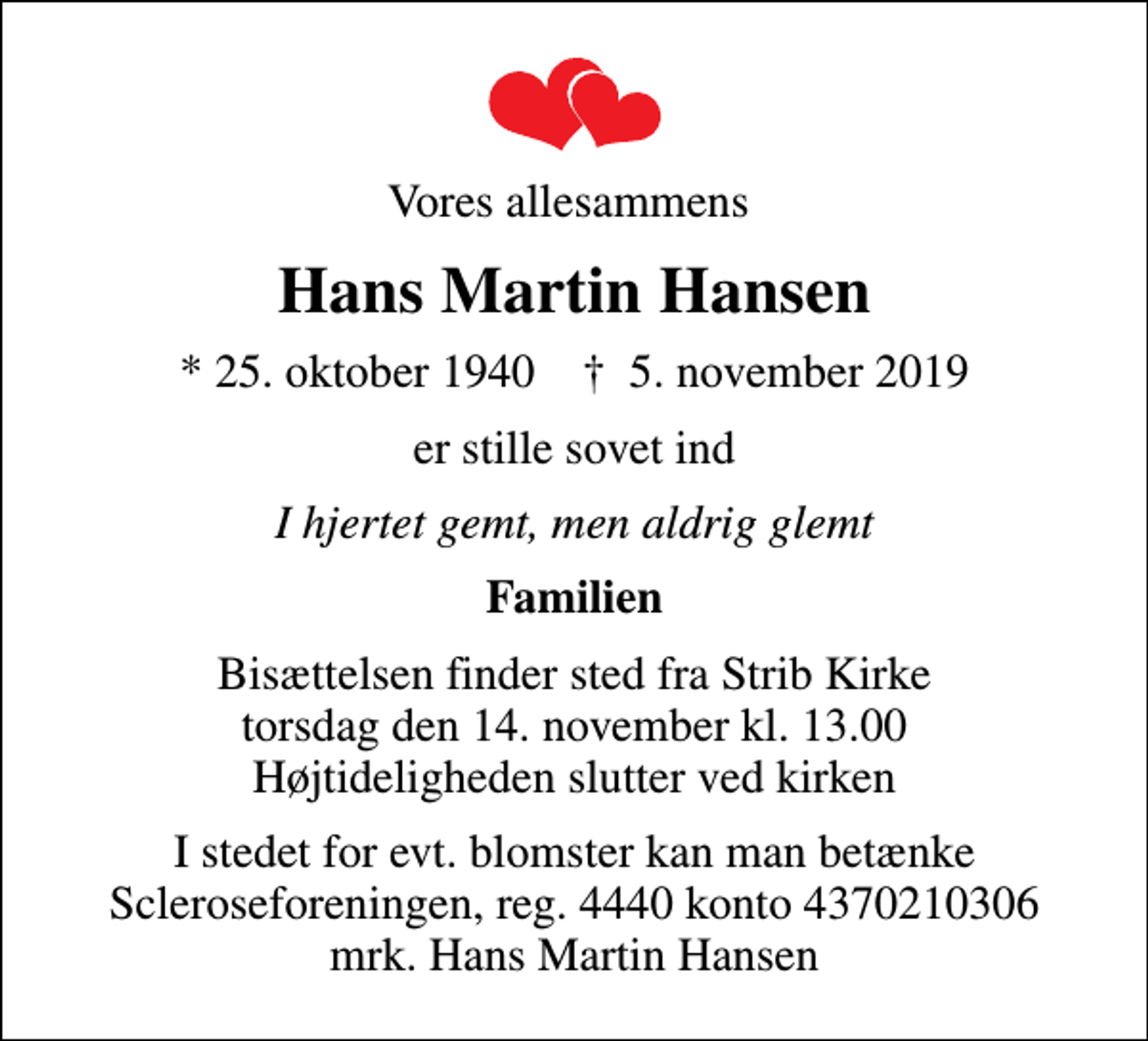 <p>Vores allesammens<br />Hans Martin Hansen<br />* 25. oktober 1940 ✝ 5. november 2019<br />er stille sovet ind<br />I hjertet gemt, men aldrig glemt<br />Familien<br />Bisættelsen finder sted fra Strib Kirke torsdag den 14. november kl. 13.00 Højtideligheden slutter ved kirken<br />I stedet for evt. blomster kan man betænke<br />Scleroseforeningen reg.4440konto4370210306mrk. Hans Martin<br />Hansen</p>