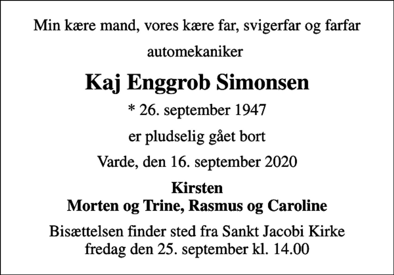 <p>Min kære mand, vores kære far, svigerfar og farfar<br />automekaniker<br />Kaj Enggrob Simonsen<br />* 26. september 1947<br />er pludselig gået bort<br />Varde, den 16. september 2020<br />Kirsten Morten og Trine, Rasmus og Caroline<br />Bisættelsen finder sted fra Sankt Jacobi Kirke fredag den 25. september kl. 14.00</p>