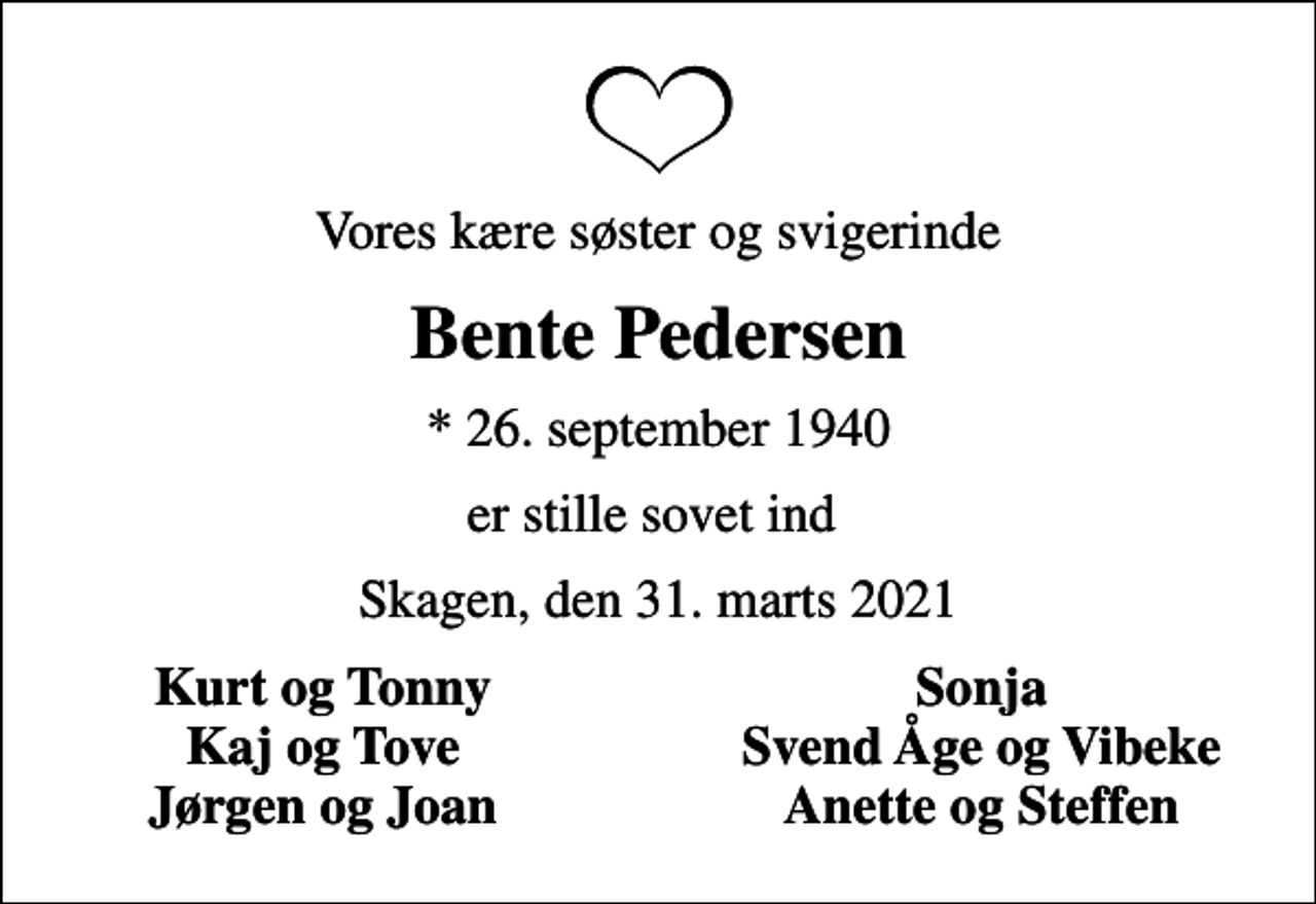 <p>Vores kære søster og svigerinde<br />Bente Pedersen<br />* 26. september 1940<br />er stille sovet ind<br />Skagen, den 31. marts 2021<br />Kurt og Tonny<br />Sonja<br />Kaj og Tove<br />Svend Åge og Vibeke<br />Jørgen og Joan<br />Anette og Steffen</p>