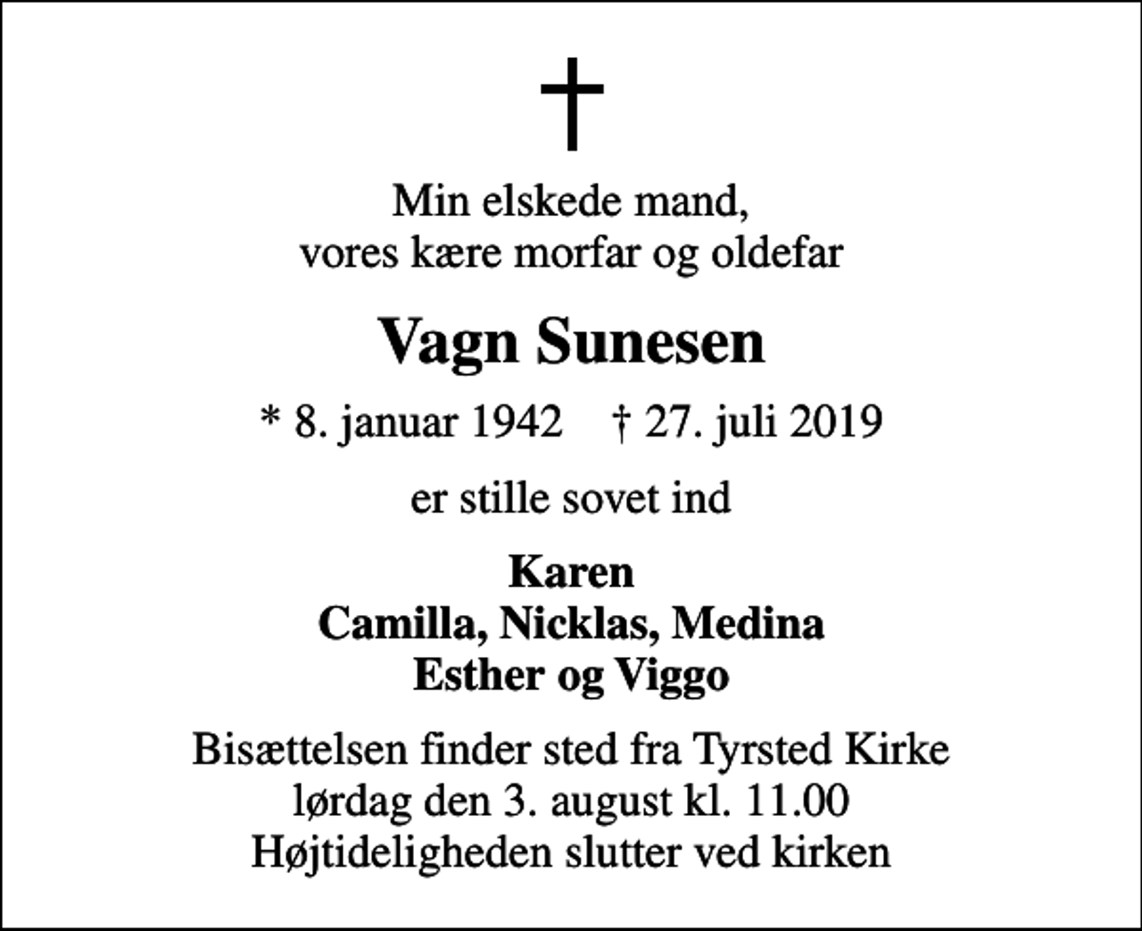 <p>Min elskede mand, vores kære morfar og oldefar<br />Vagn Sunesen<br />* 8. januar 1942 ✝ 27. juli 2019<br />er stille sovet ind<br />Karen Camilla, Nicklas, Medina<br />Bisættelsen finder sted fra Tyrsted Kirke lørdag den 3. august kl. 11.00 Højtideligheden slutter ved kirken</p>