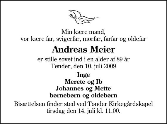 <p>Min kære mand, vor kære far, svigerfar, morfar, farfar og oldefar<br />Andreas Meier<br />er stille sovet ind i en alder af 89 år Tønder, den 10. juli 2009<br />Inge Merete og Ib Johannes og Mette børnebørn og oldebørn<br />Bisættelsen finder sted ved Tønder Kirkegårdskapel tirsdag den 14. juli kl. 11.00</p>