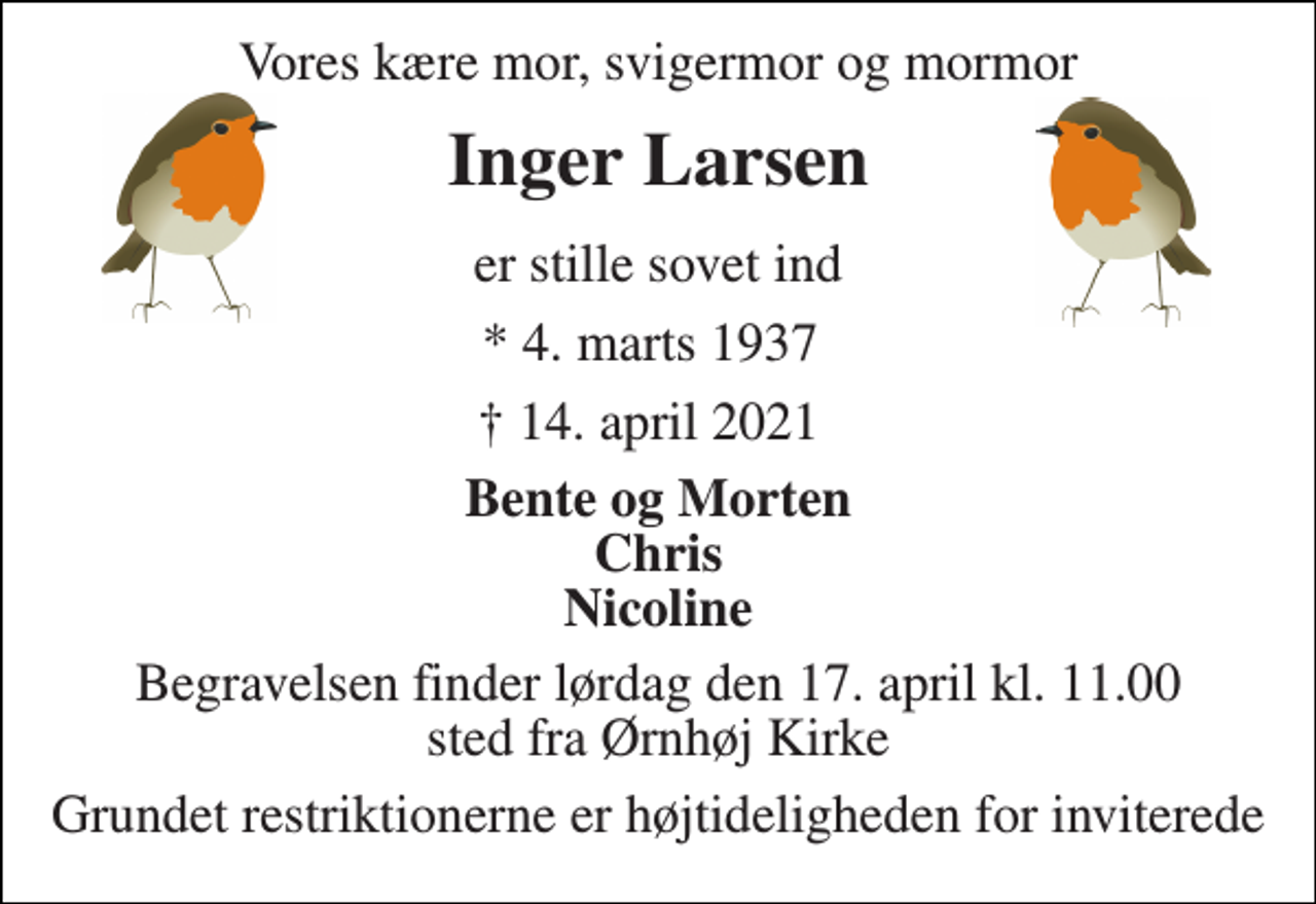 <p>Vores kære mor, svigermor og mormor<br />Inger Larsen​<br />er stille sovet ind<br />* 4. marts 1937<br />✝ 14. april 2021<br />Bente og Morten Chris Nicoline<br />Begravelsen finder lørdag den 17. april kl. 11.00 sted fra Ørnhøj Kirke<br />Grundet restriktionerne er højtideligheden for inviterede</p>