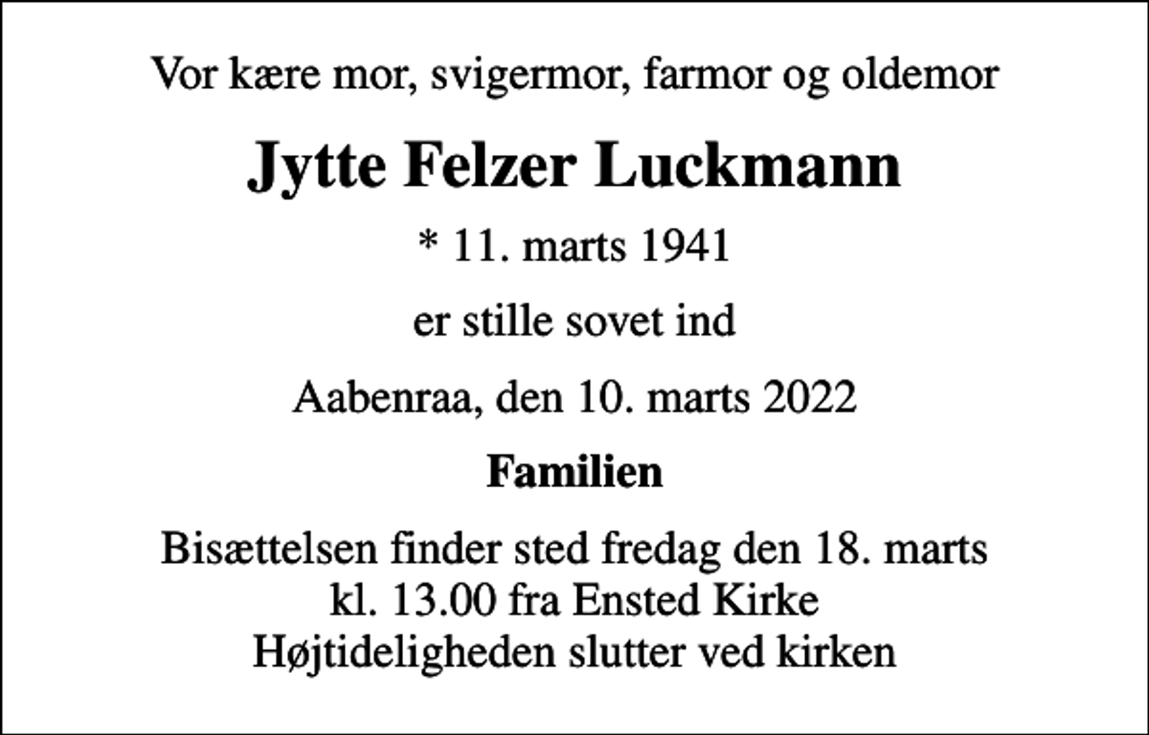 <p>Vor kære mor, svigermor, farmor og oldemor<br />Jytte Felzer Luckmann<br />* 11. marts 1941<br />er stille sovet ind<br />Aabenraa, den 10. marts 2022<br />Familien<br />Bisættelsen finder sted fredag den 18. marts kl. 13.00 fra Ensted Kirke Højtideligheden slutter ved kirken</p>