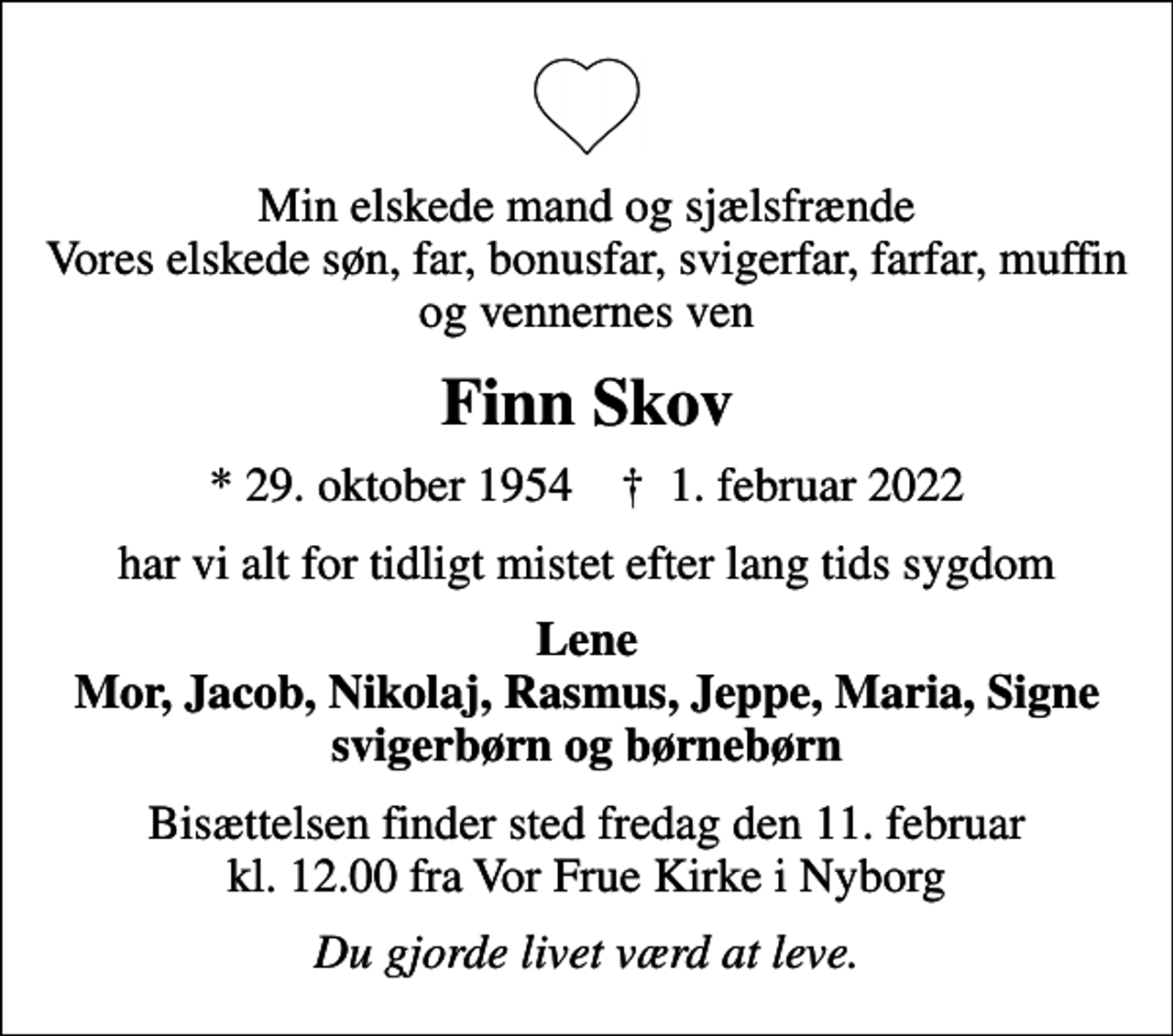 <p>Min elskede mand og sjælsfrænde Vores elskede søn, far, bonusfar, svigerfar, farfar, muffin og vennernes ven<br />Finn Skov<br />* 29. oktober 1954 ✝ 1. februar 2022<br />har vi alt for tidligt mistet efter lang tids sygdom<br />Lene Mor, Jacob, Nikolaj, Rasmus, Jeppe, Maria, Signe svigerbørn og børnebørn<br />Bisættelsen finder sted fredag den 11. februar kl. 12.00 fra Vor Frue Kirke i Nyborg<br />Du gjorde livet værd at leve.</p>