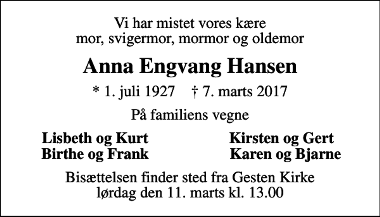 <p>Vi har mistet vores kære mor, svigermor, mormor og oldemor<br />Anna Engvang Hansen<br />* 1. juli 1927 ✝ 7. marts 2017<br />På familiens vegne<br />Lisbeth og Kurt<br />Kirsten og Gert<br />Birthe og Frank<br />Karen og Bjarne<br />Bisættelsen finder sted fra Gesten Kirke lørdag den 11. marts kl. 13.00</p>