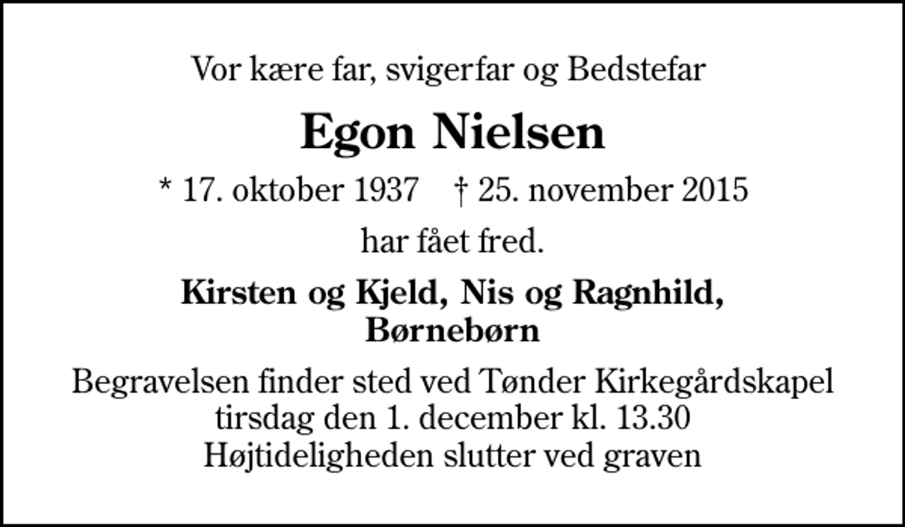 <p>Vor kære far, svigerfar og Bedstefar<br />Egon Nielsen<br />* 17. oktober 1937 ✝ 25. november 2015<br />har fået fred.<br />Kirsten og Kjeld, Nis og Ragnhild, Børnebørn<br />Begravelsen finder sted ved Tønder Kirkegårdskapel tirsdag den 1. december kl. 13.30 Højtideligheden slutter ved graven</p>