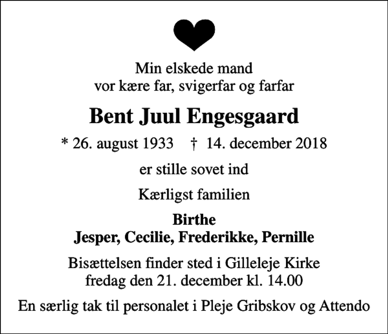 <p>Min elskede mand vor kære far, svigerfar og farfar<br />Bent Juul Engesgaard<br />* 26. august 1933 ✝ 14. december 2018<br />er stille sovet ind<br />Kærligst familien<br />Birthe Jesper, Cecilie, Frederikke, Pernille<br />Bisættelsen finder sted i Gilleleje Kirke fredag den 21. december kl. 14.00<br />En særlig tak til personalet i Pleje Gribskov og Attendo</p>