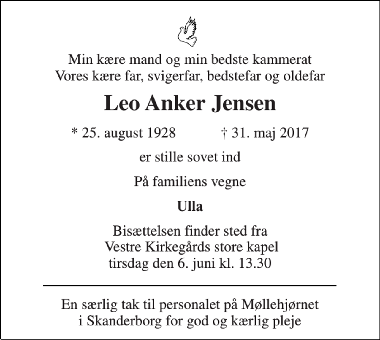 <p>Min kære mand og min bedste kammerat Vores kære far, svigerfar, bedstefar og oldefar<br />Leo Anker Jensen<br />* 25. august 1928 ✝ 31. maj 2017<br />er stille sovet ind<br />På familiens vegne<br />Ulla<br />Bisættelsen finder sted fra Vestre Kirkegårds store kapel tirsdag den 6. juni kl. 13.30<br />En særlig tak til personalet på Møllehjørnet i Skanderborg for god og kærlig pleje</p>