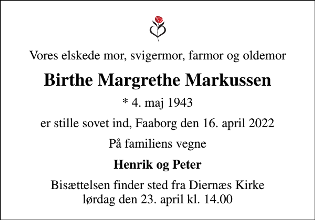 <p>Vores elskede mor, svigermor, farmor og oldemor<br />Birthe Margrethe Markussen<br />* 4. maj 1943<br />er stille sovet ind, Faaborg den 16. april 2022<br />På familiens vegne<br />Henrik og Peter<br />Bisættelsen finder sted fra Diernæs Kirke lørdag den 23. april kl. 14.00</p>