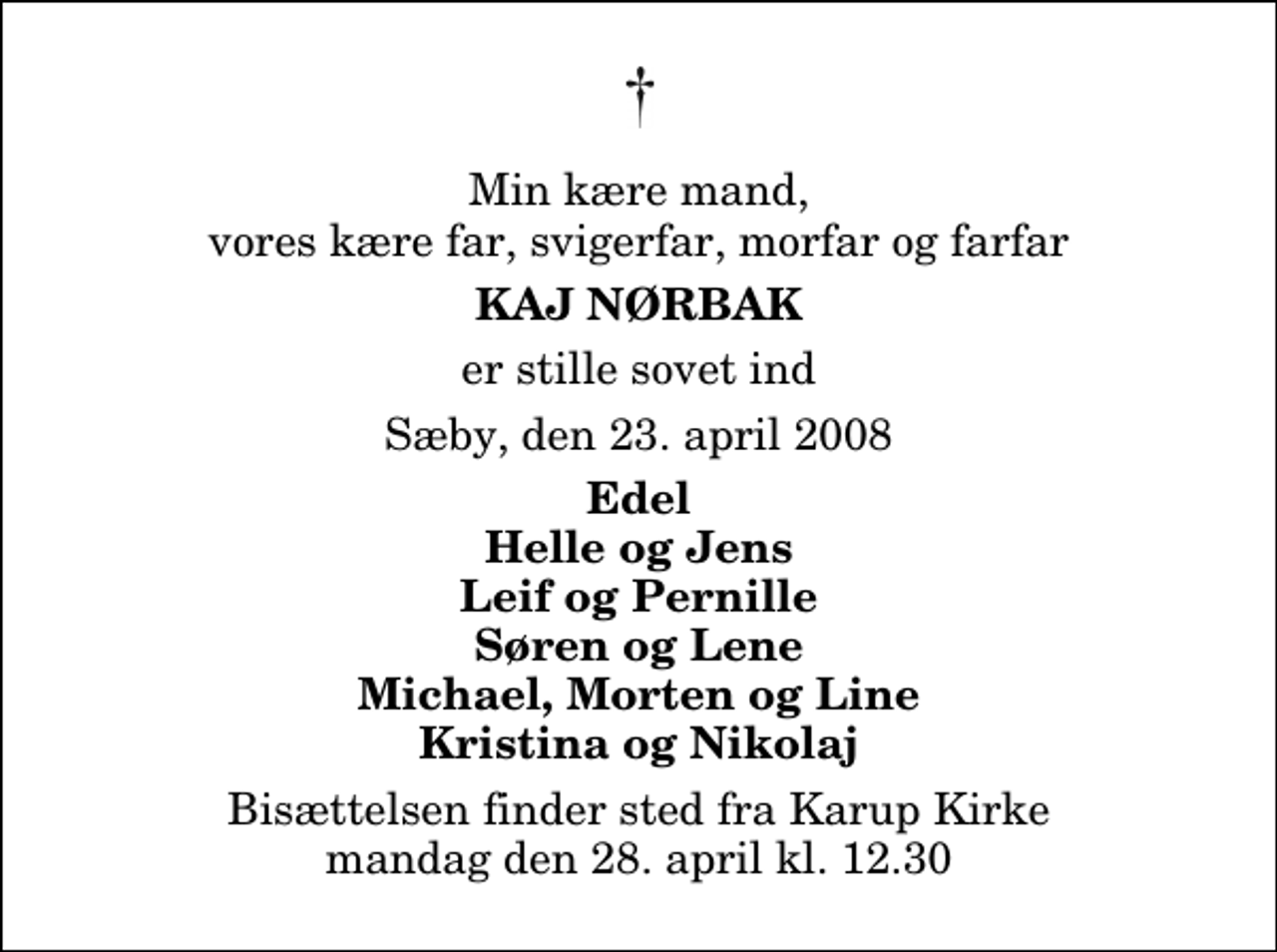 <p>Min kære mand, vores kære far, svigerfar, morfar og farfar<br />Kaj Nørbak<br />er stille sovet ind<br />Sæby, den 23. april 2008<br />Edel Helle og Jens Leif og Pernille Søren og Lene Michael, Morten og Line Kristina og Nikolaj<br />Bisættelsen finder sted fra Karup Kirke mandag den 28. april kl. 12.30</p>
