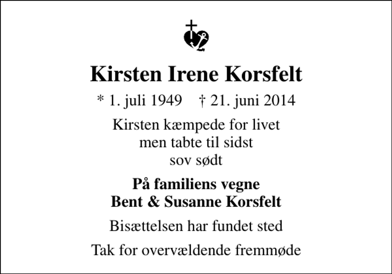 <p>Kirsten Irene Korsfelt<br />* 1. juli 1949 ✝ 21. juni 2014<br />Kirsten kæmpede for livet men tabte til sidst sov sødt<br />På familiens vegne Bent &amp; Susanne Korsfelt<br />Bisættelsen har fundet sted<br />Tak for overvældende fremmøde</p>