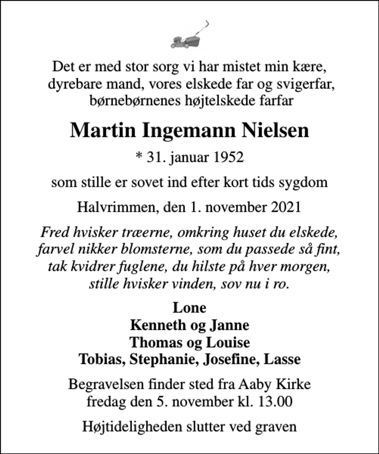 <p>Det er med stor sorg vi har mistet min kære, dyrebare mand, vores elskede far og svigerfar, børnebørnenes højtelskede farfar<br />Martin Ingemann Nielsen<br />* 31. januar 1952<br />som stille er sovet ind efter kort tids sygdom<br />Halvrimmen, den 1. november 2021<br />Fred hvisker træerne, omkring huset du elskede, farvel nikker blomsterne, som du passede så fint, tak kvidrer fuglene, du hilste på hver morgen, stille hvisker vinden, sov nu i ro.<br />Lone Kenneth og Janne Thomas og Louise Tobias, Stephanie, Josefine, Lasse<br />Begravelsen har fundet sted</p>