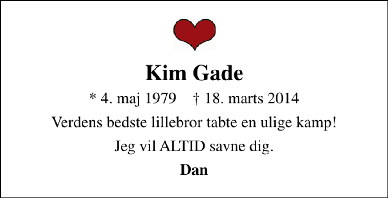 <p>Kim Gade<br />* 4. maj 1979 ✝ 18. marts 2014<br />Verdens bedste lillebror tabte en ulige kamp!<br />Jeg vil ALTID savne dig.<br />Dan</p>