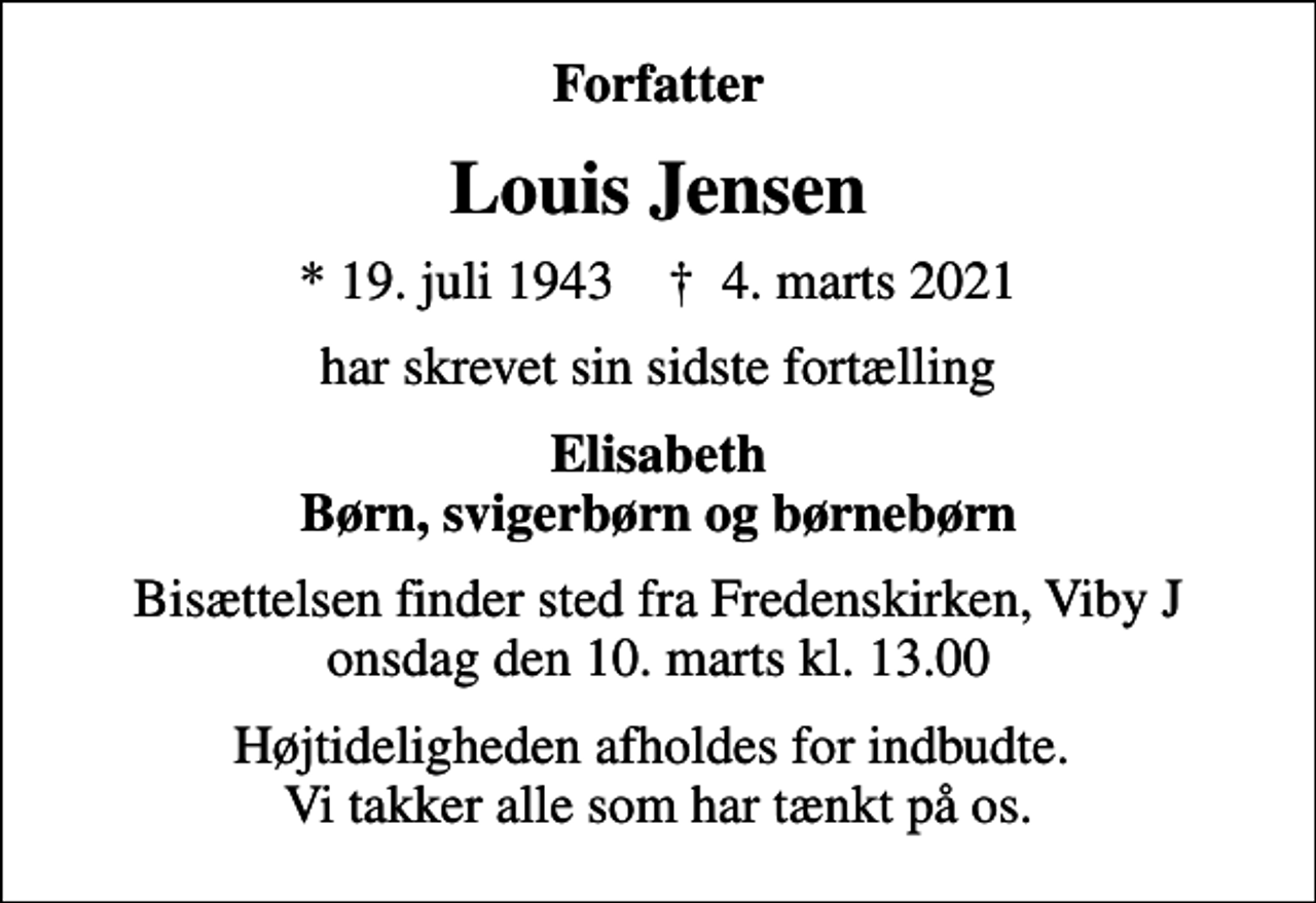 <p>Forfatter<br />Louis Jensen<br />* 19. juli 1943 ✝ 4. marts 2021<br />har skrevet sin sidste fortælling<br />Elisabeth Børn, svigerbørn og børnebørn<br />Bisættelsen finder sted fra Fredenskirken, Viby J onsdag den 10. marts kl. 13.00<br />Højtideligheden afholdes for indbudte. Vi takker alle som har tænkt på os.</p>