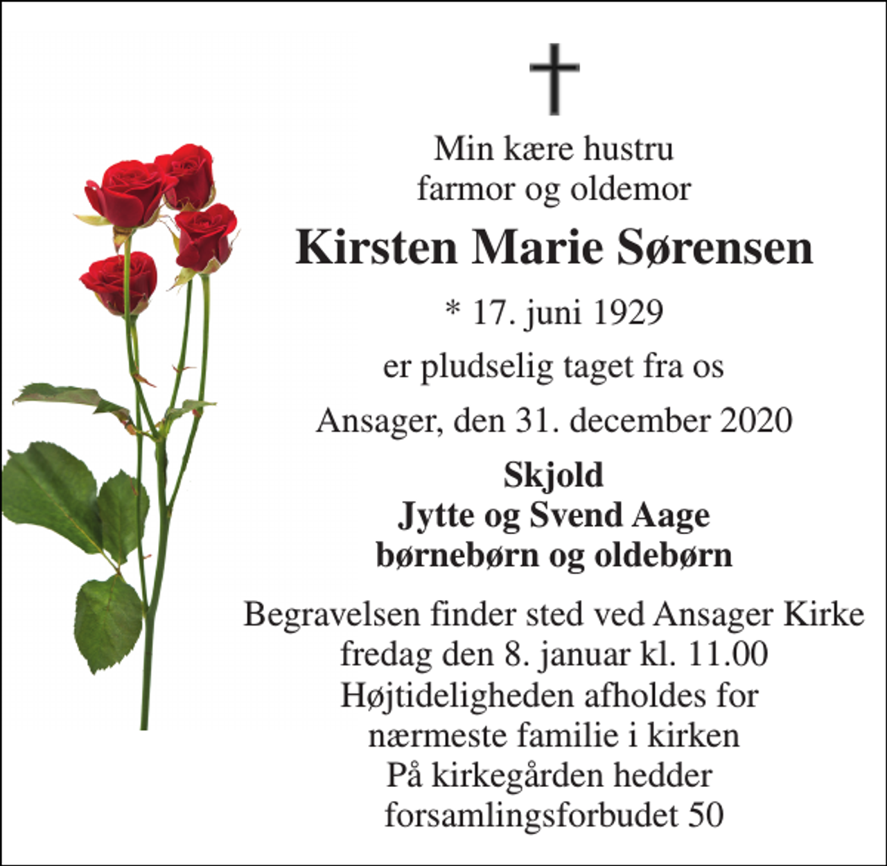 <p>Min kære hustru farmor og oldemor<br />Kirsten Marie Sørensen<br />*​ 17. juni 1929<br />er pludselig taget fra os<br />Ansager, den 31. december 2020<br />Skjold Jytte og Svend Aage børnebørn og oldebørn<br />Begravelsen​ finder sted ved Ansager Kirke​ fredag den 8. januar​ kl. 11.00 Højtideligheden afholdes for nærmeste familie i kirken På kirkegården hedder forsamlingsforbudet 50</p>