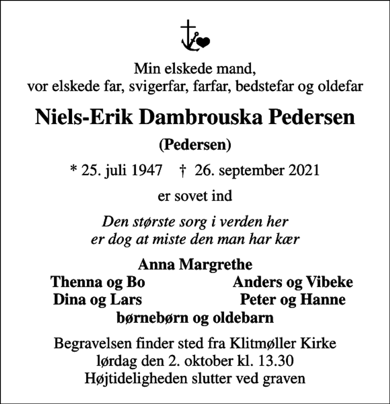 <p>Min elskede mand, vor elskede far, svigerfar, farfar, bedstefar og oldefar<br />Niels-Erik Dambrouska Pedersen<br />(Pedersen)<br />* 25. juli 1947 ✝ 26. september 2021<br />er sovet ind<br />Den største sorg i verden her er dog at miste den man har kær<br />Anna Margrethe<br />Thenna og Bo<br />Anders og Vibeke<br />Dina og Lars<br />Peter og Hanne<br />Begravelsen finder sted fra Klitmøller Kirke lørdag den 2. oktober kl. 13.30 Højtideligheden slutter ved graven</p>