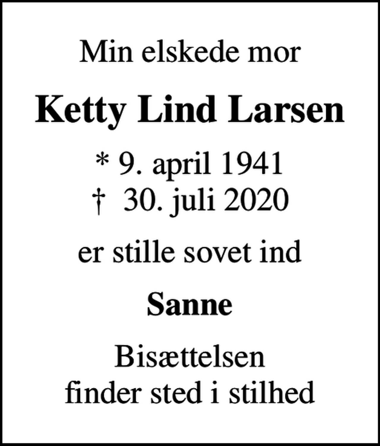 <p>Min elskede mor<br />Ketty Lind Larsen<br />* 9. april 1941<br />✝ 30. juli 2020<br />er stille sovet ind<br />Sanne<br />Bisættelsen finder sted i stilhed</p>