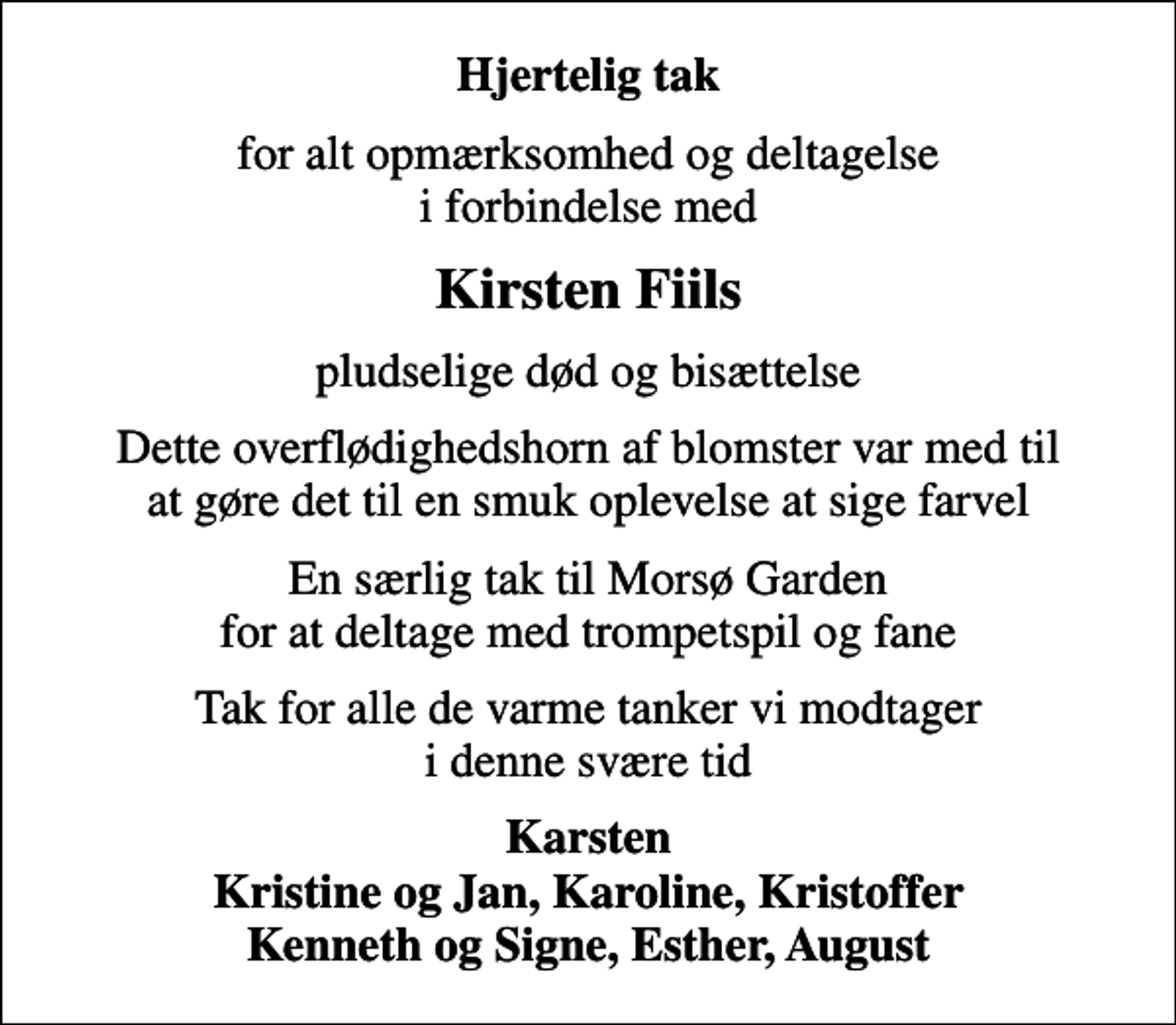 <p>Hjertelig tak<br />for alt opmærksomhed og deltagelse i forbindelse med<br />Kirsten Fiils<br />pludselige død og bisættelse<br />Dette overflødighedshorn af blomster var med til at gøre det til en smuk oplevelse at sige farvel<br />En særlig tak til Morsø Garden for at deltage med trompetspil og fane<br />Tak for alle de varme tanker vi modtager i denne svære tid<br />Karsten Kristine og Jan, Karoline, Kristoffer Kenneth og Signe, Esther, August</p>