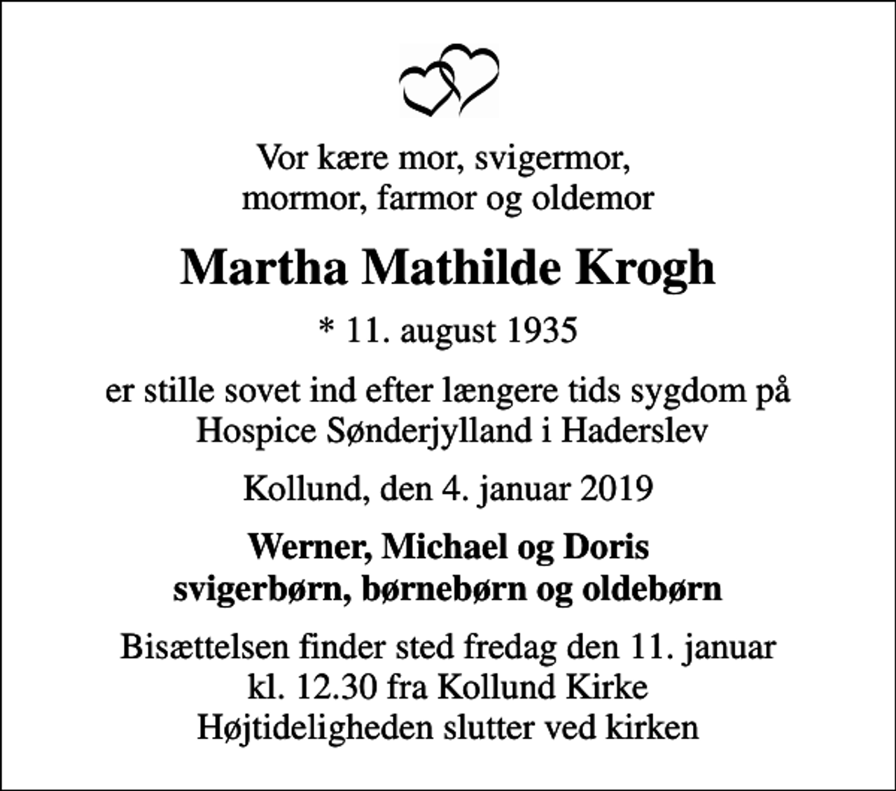 <p>Vor kære mor, svigermor, mormor, farmor og oldemor<br />Martha Mathilde Krogh<br />* 11. august 1935<br />er stille sovet ind efter længere tids sygdom på Hospice Sønderjylland i Haderslev<br />Kollund, den 4. januar 2019<br />Werner, Michael og Doris svigerbørn, børnebørn og oldebørn<br />Bisættelsen finder sted fredag den 11. januar kl. 12.30 fra Kollund Kirke Højtideligheden slutter ved kirken</p>