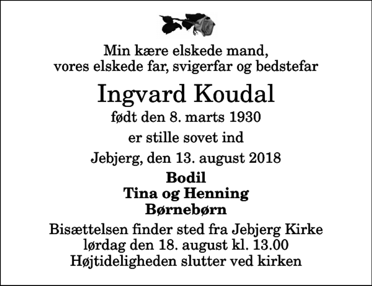 <p>Min kære elskede mand, vores elskede far, svigerfar og bedstefar<br />Ingvard Koudal<br />født den 8. marts 1930<br />er stille sovet ind<br />Jebjerg, den 13. august 2018<br />Bodil Tina og Henning Børnebørn<br />Bisættelsen finder sted fra Jebjerg Kirke lørdag den 18. august kl. 13.00 Højtideligheden slutter ved kirken</p>