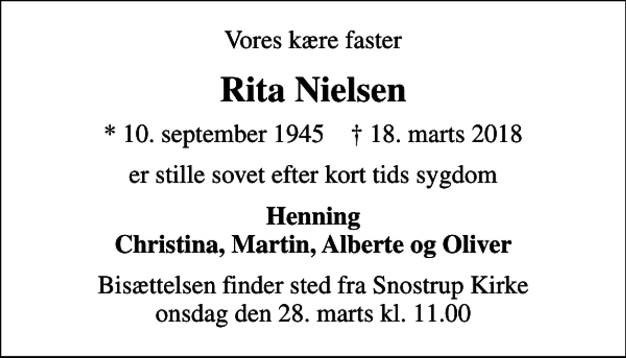 <p>Vores kære faster<br />Rita Nielsen<br />* 10. september 1945 ✝ 18. marts 2018<br />er stille sovet efter kort tids sygdom<br />Henning Christina, Martin, Alberte og Oliver<br />Bisættelsen finder sted fra Snostrup Kirke onsdag den 28. marts kl. 11.00</p>