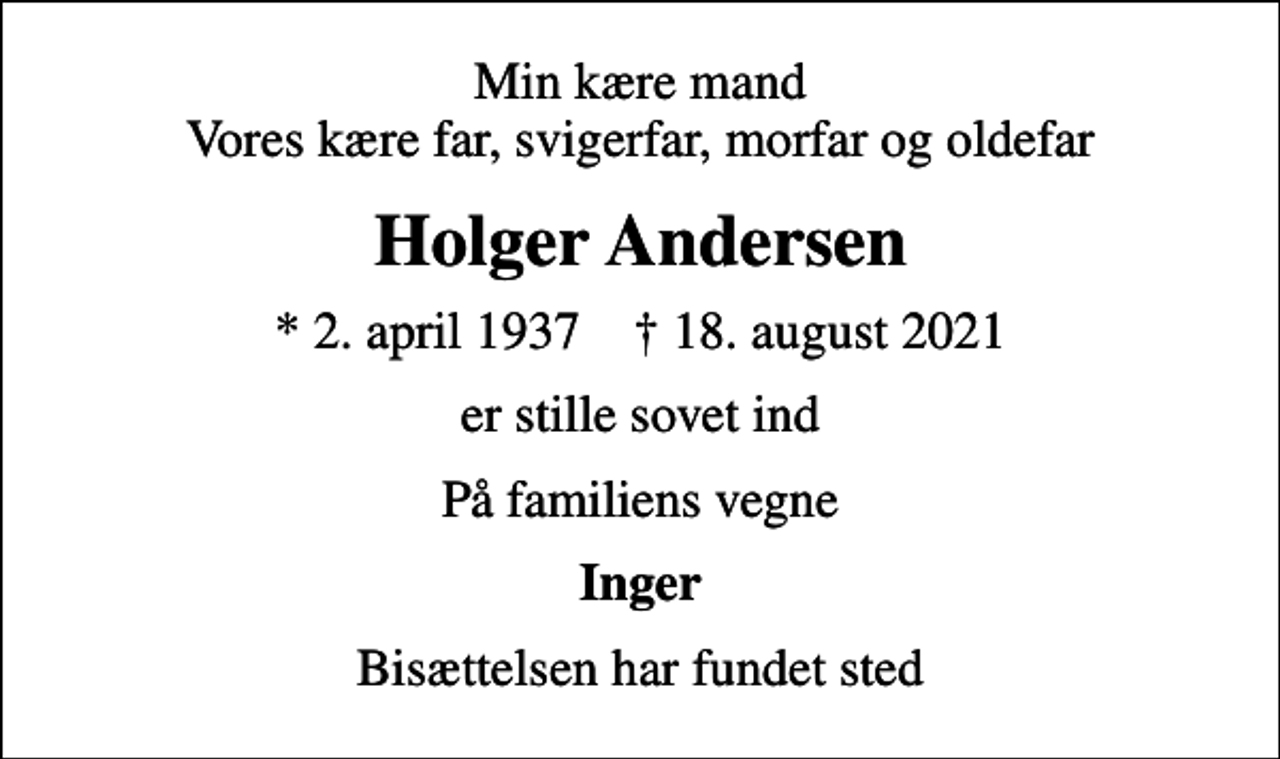 <p>Min kære mand Vores kære far, svigerfar, morfar og oldefar<br />Holger Andersen<br />* 2. april 1937 ✝ 18. august 2021<br />er stille sovet ind<br />På familiens vegne<br />Inger<br />Bisættelsen har fundet sted</p>