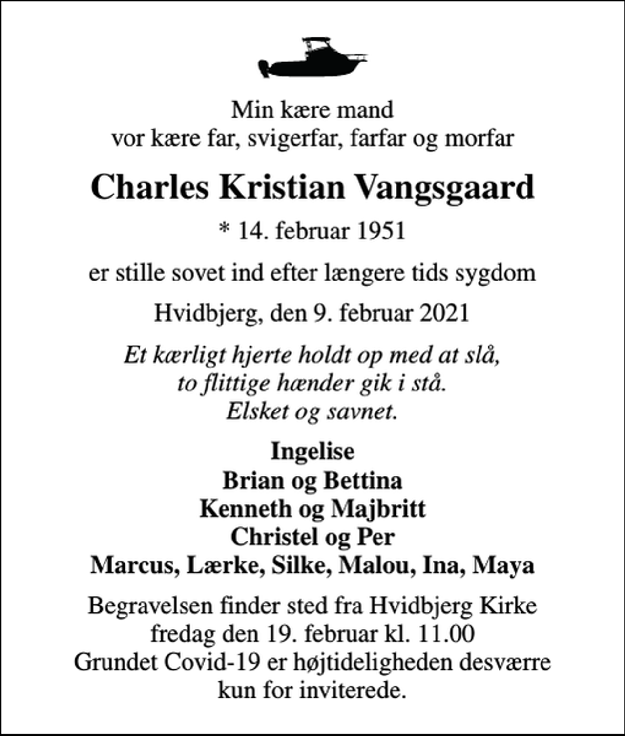 <p>Min kære mand vor kære far, svigerfar, farfar og morfar<br />Charles Kristian Vangsgaard<br />* 14. februar 1951<br />er stille sovet ind efter længere tids sygdom<br />Hvidbjerg, den 9. februar 2021<br />Et kærligt hjerte holdt op med at slå, to flittige hænder gik i stå. Elsket og savnet.<br />Ingelise Brian og Bettina Kenneth og Majbritt Christel og Per Marcus, Lærke, Silke, Malou, Ina, Maya<br />Begravelsen finder sted fra Hvidbjerg Kirke fredag den 19. februar kl. 11.00 Grundet Covid-19 er højtideligheden desværre kun for inviterede.</p>