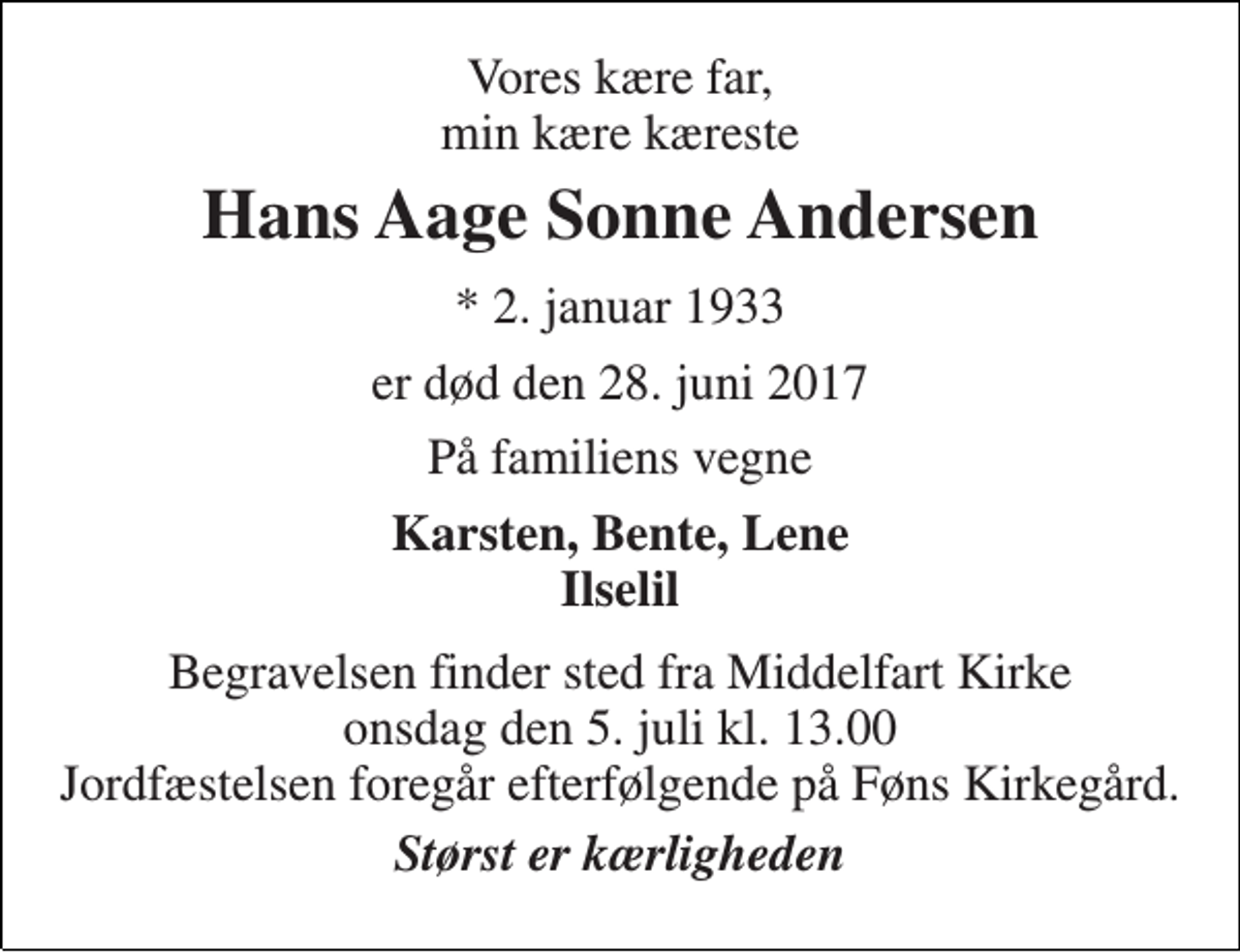 <p>Vores kære far, min kære kæreste<br />Hans Aage Sonne Andersen<br />* 2. januar 1933<br />er død den 28. juni 2017<br />På familiens vegne<br />Karsten, Bente, Lene Ilselil<br />Begravelsen finder sted fra Middelfart Kirke onsdag den 5. juli kl. 13.00 Jordfæstelsen foregår efterfølgende på Føns Kirkegård.<br />Størst er kærligheden</p>
