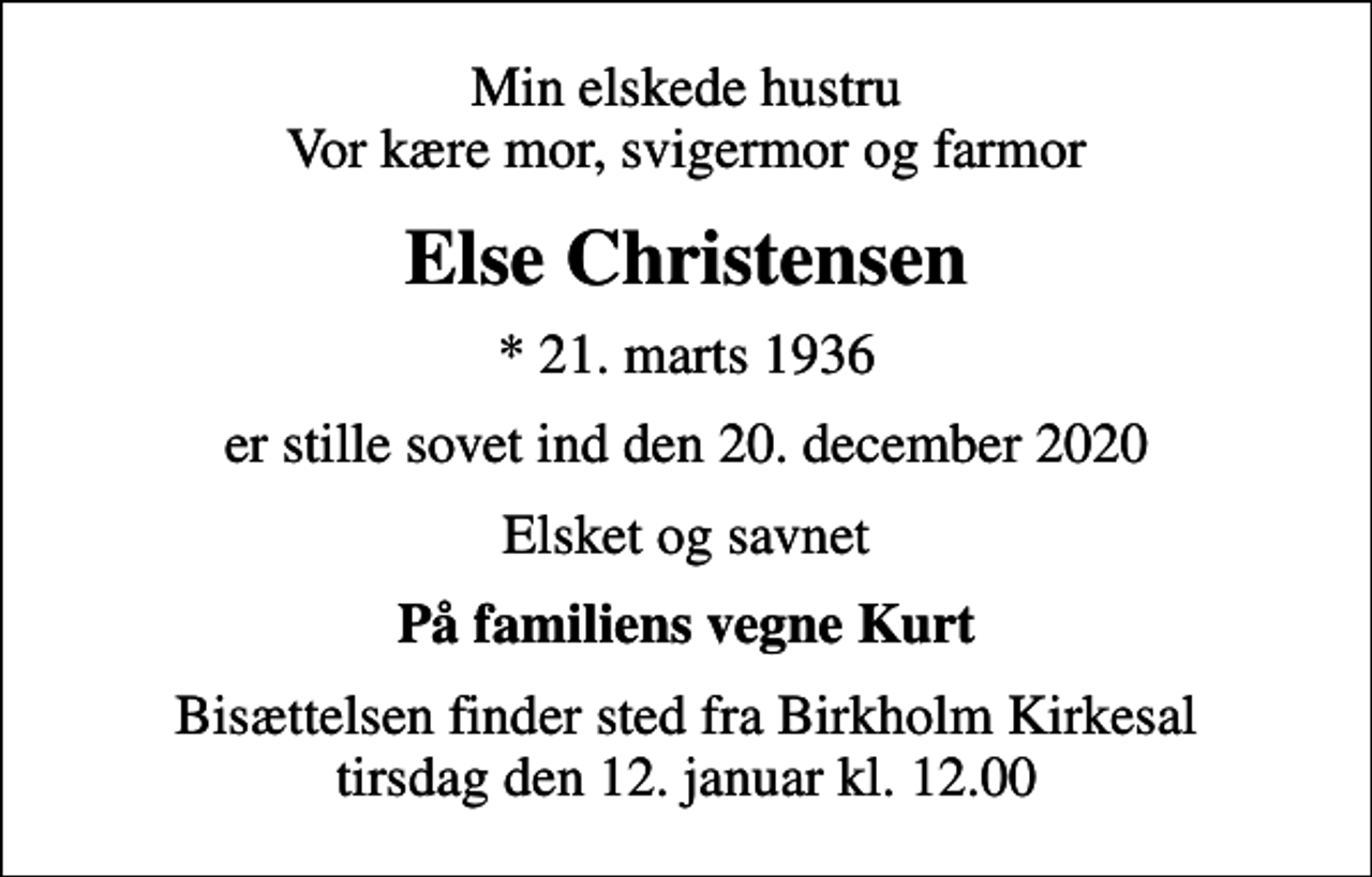 <p>Min elskede hustru Vor kære mor, svigermor og farmor<br />Else Christensen<br />* 21. marts 1936<br />er stille sovet ind den 20. december 2020<br />Elsket og savnet<br />På familiens vegne Kurt<br />Bisættelsen finder sted fra Birkholm Kirkesal tirsdag den 12. januar kl. 12.00</p>