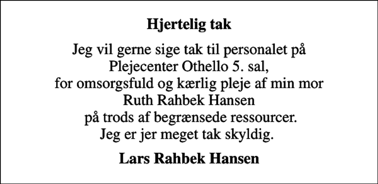 <p>Hjertelig tak<br />Jeg vil gerne sige tak til personalet på Plejecenter Othello 5. sal, for omsorgsfuld og kærlig pleje af min mor Ruth Rahbek Hansen på trods af begrænsede ressourcer. Jeg er jer meget tak skyldig.<br />Lars Rahbek Hansen</p>