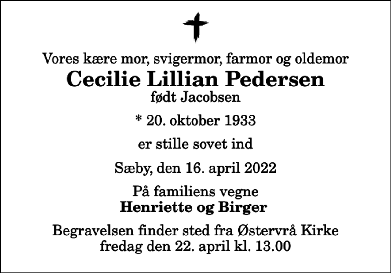 <p>Vores kære mor, svigermor, farmor og oldemor<br />Cecilie Lillian Pedersen<br />født Jacobsen<br />* 20. oktober 1933<br />er stille sovet ind<br />Sæby, den 16. april 2022<br />På familiens vegne<br />Henriette og Birger<br />Begravelsen finder sted fra Østervrå Kirke fredag den 22. april kl. 13.00</p>