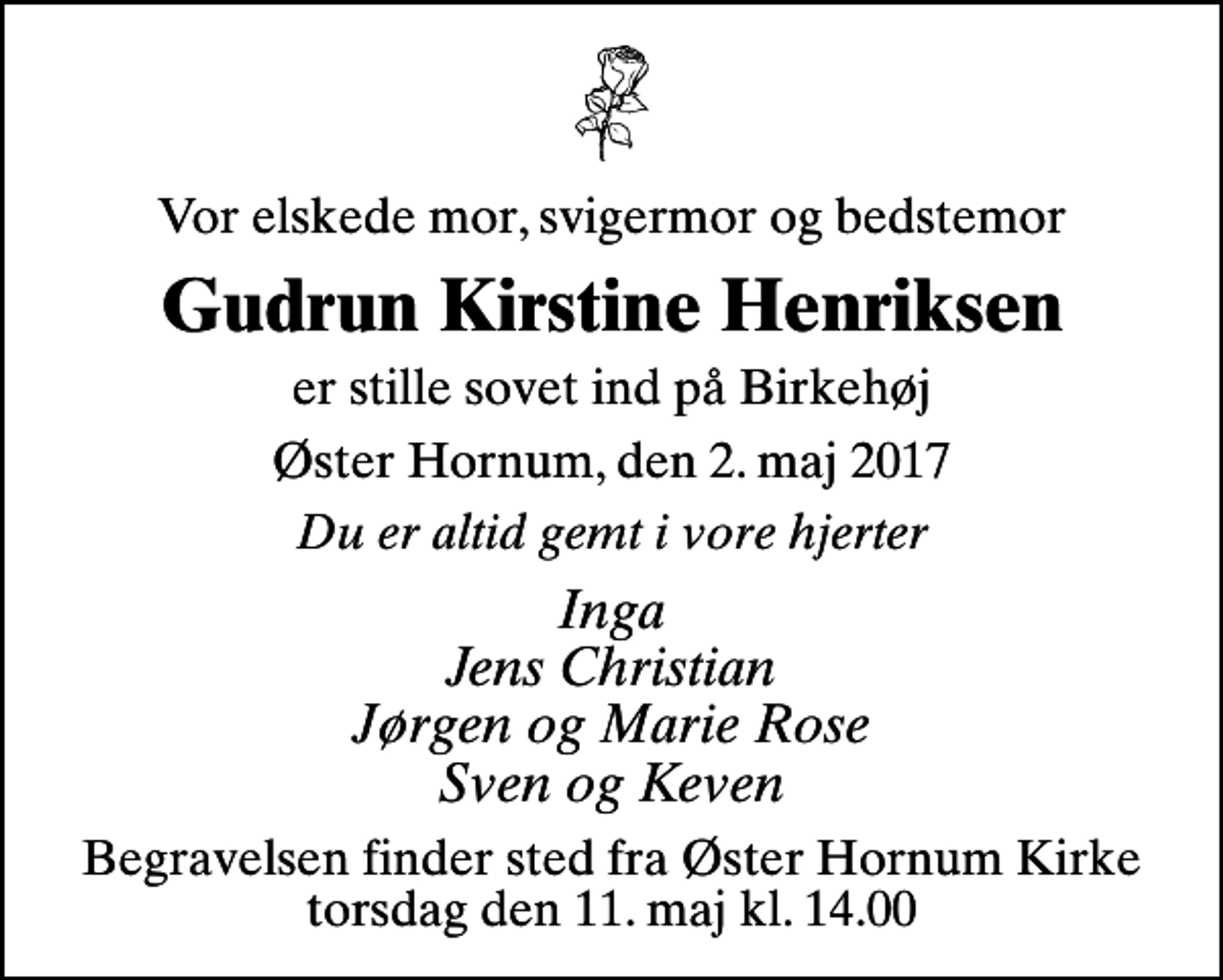 <p>Vor elskede mor, svigermor og bedstemor<br />Gudrun Kirstine Henriksen<br />er stille sovet ind på Birkehøj<br />Øster Hornum, den 2. maj 2017<br />Du er altid gemt i vore hjerter<br />Inga Jens Christian Jørgen og Marie Rose Sven og Keven<br />Begravelsen finder sted fra Øster Hornum Kirke torsdag den 11. maj kl. 14.00</p>