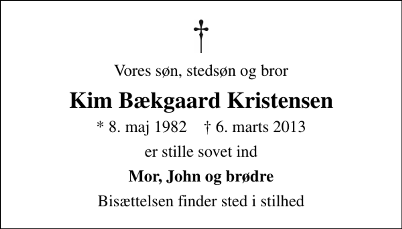 <p>Vores søn, stedsøn og bror<br />Kim Bækgaard Kristensen<br />* 8. maj 1982 ✝ 6. marts 2013<br />er stille sovet ind<br />Mor, John og brødre<br />Bisættelsen finder sted i stilhed</p>