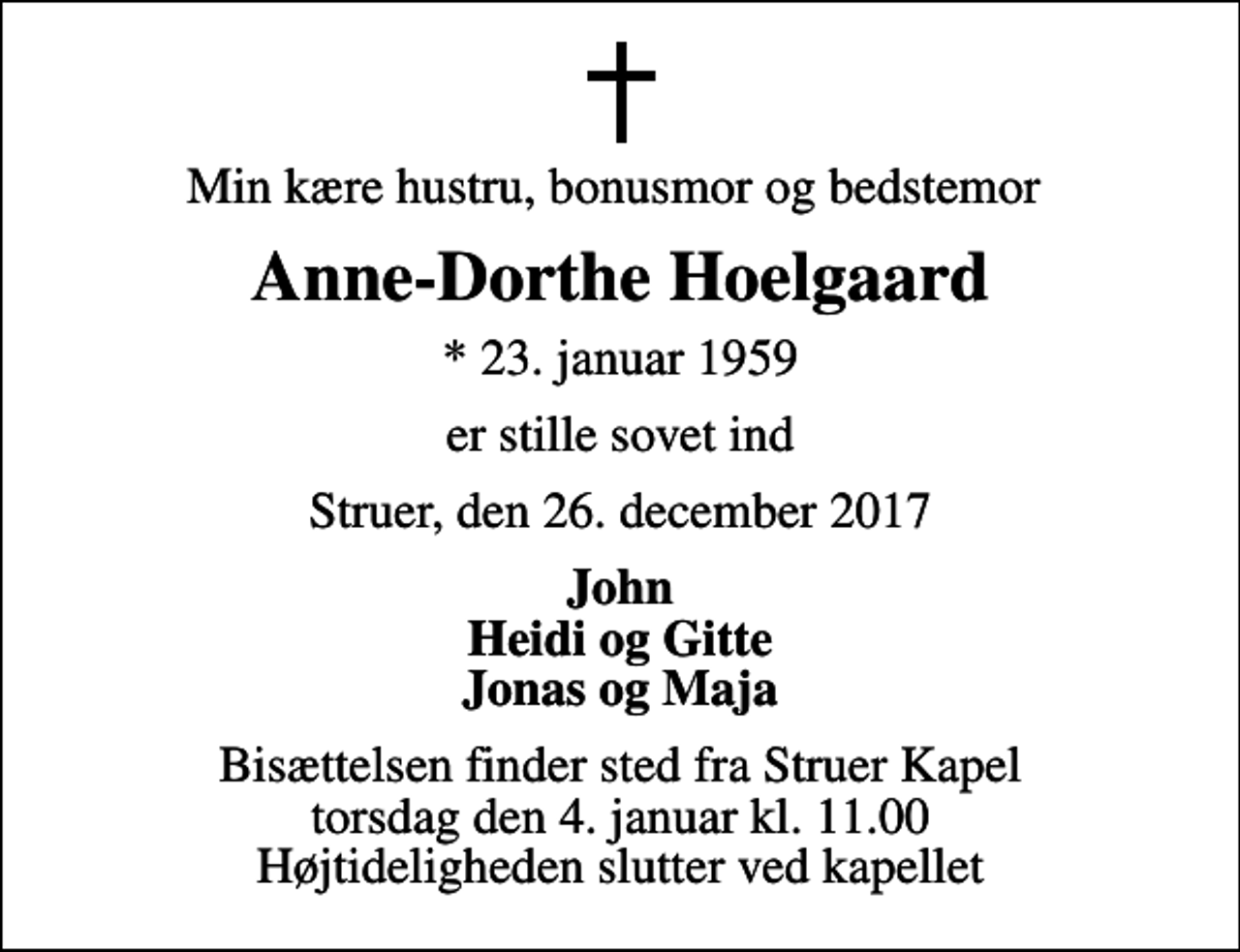 <p>Min kære hustru, bonusmor og bedstemor<br />Anne-Dorthe Hoelgaard<br />* 23. januar 1959<br />er stille sovet ind<br />Struer, den 26. december 2017<br />John Heidi og Gitte Jonas og Maja<br />Bisættelsen finder sted fra Struer Kapel torsdag den 4. januar kl. 11.00 Højtideligheden slutter ved kapellet</p>