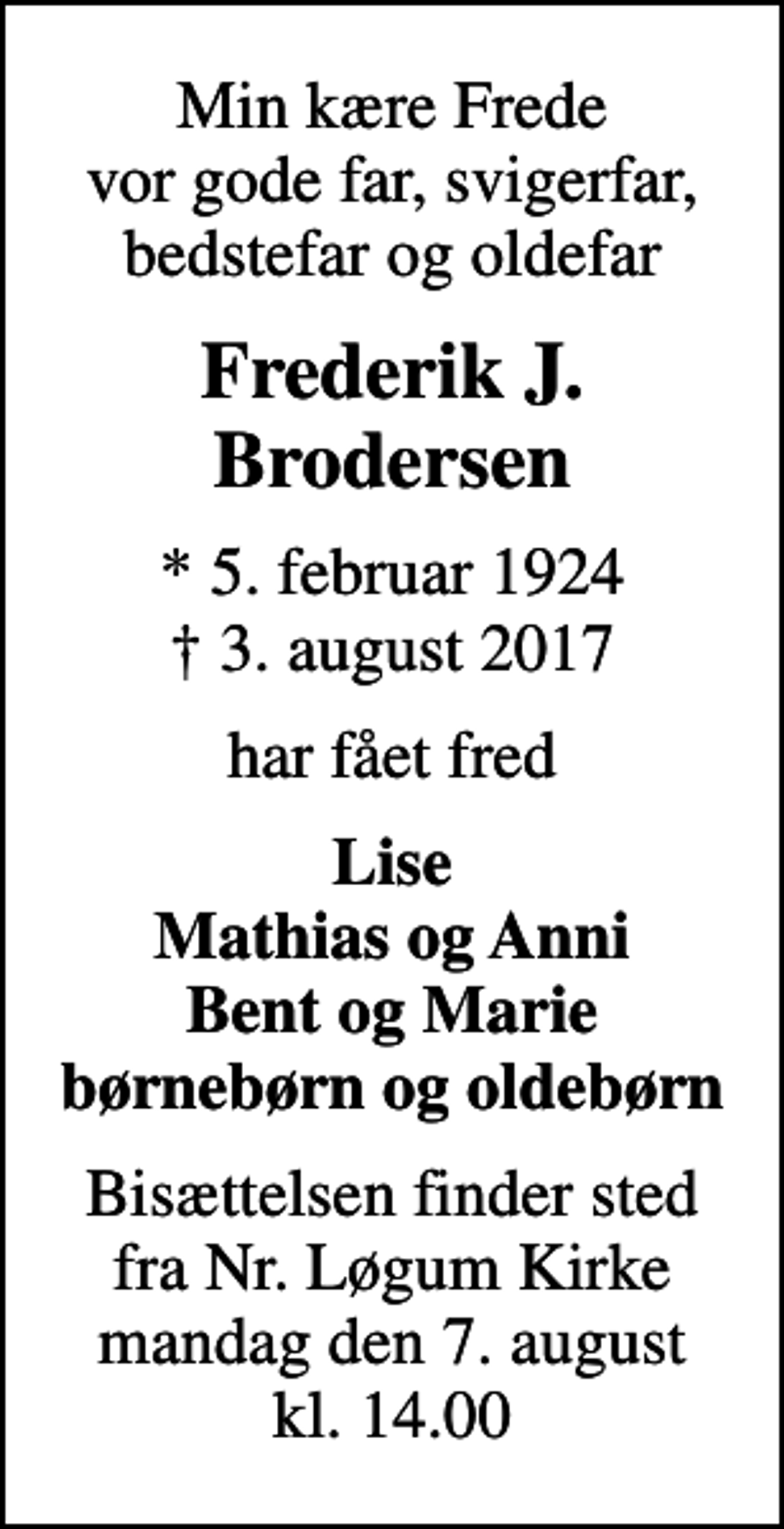<p>Min kære Frede vor gode far, svigerfar, bedstefar og oldefar<br />Frederik J. Brodersen<br />* 5. februar 1924<br />✝ 3. august 2017<br />har fået fred<br />Lise Mathias og Anni Bent og Marie børnebørn og oldebørn<br />Bisættelsen finder sted fra Nr. Løgum Kirke mandag den 7. august kl. 14.00</p>
