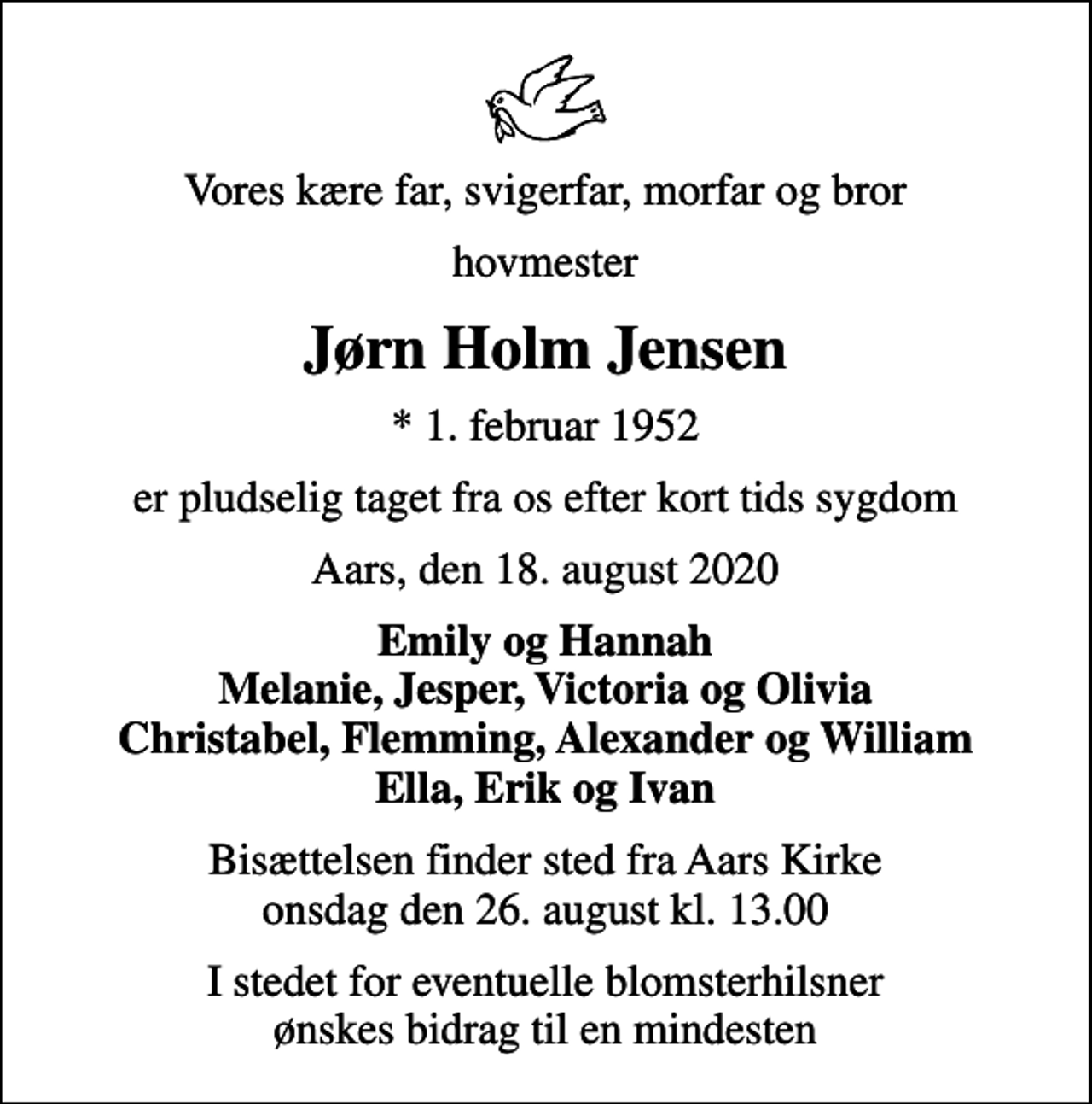 <p>Vores kære far, svigerfar, morfar og bror<br />hovmester<br />Jørn Holm Jensen<br />* 1. februar 1952<br />er pludselig taget fra os efter kort tids sygdom<br />Aars, den 18. august 2020<br />Emily og Hannah Melanie, Jesper, Victoria og Olivia Christabel, Flemming, Alexander og William Ella, Erik og Ivan<br />Bisættelsen finder sted fra Aars Kirke onsdag den 26. august kl. 13.00<br />I stedet for eventuelle blomsterhilsner ønskes bidrag til en mindesten</p>