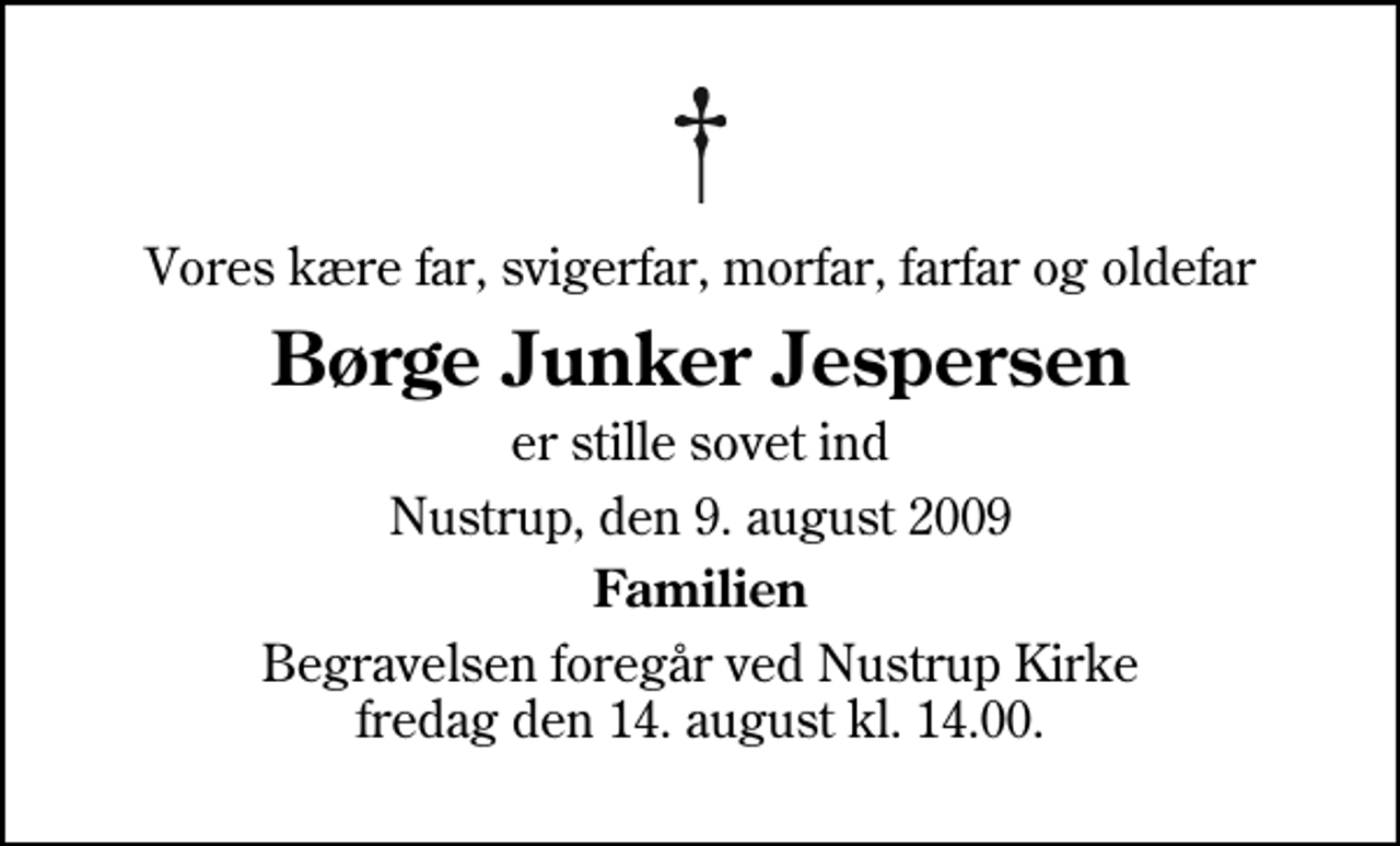 <p>Vores kære far, svigerfar, morfar, farfar og oldefar<br />Børge Junker Jespersen<br />er stille sovet ind<br />Nustrup, den 9. august 2009<br />Familien<br />Begravelsen foregår ved Nustrup Kirke fredag den 14. august kl. 14.00</p>