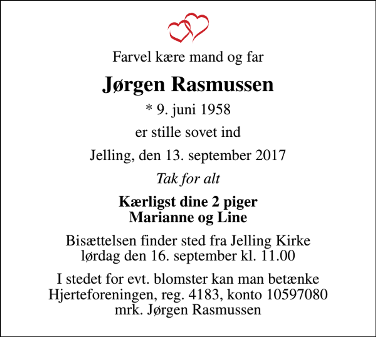 <p>Farvel kære mand og far<br />Jørgen Rasmussen<br />* 9. juni 1958<br />er stille sovet ind<br />Jelling, den 13. september 2017<br />Tak for alt<br />Kærligst dine 2 piger Marianne og Line<br />Bisættelsen finder sted fra Jelling Kirke lørdag den 16. september kl. 11.00<br />I stedet for evt. blomster kan man betænke<br />Hjerteforeningen reg.4183,konto10597080mrk. Jørgen<br />Rasmussen</p>